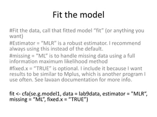 Fit the model
#Fit the data, call that fitted model “fit” (or anything you
want)
#Estimator = “MLR” is a robust estimator. I recommend
always using this instead of the default.
#missing = “ML” is to handle missing data using a full
information maximum likelihood method
#fixed.x = “TRUE” is optional. I include it because I want
results to be similar to Mplus, which is another program I
use often. See lavaan documentation for more info.
fit <- cfa(se.g.model1, data = lab9data, estimator = "MLR“,
missing = “ML”, fixed.x = “TRUE”)
 