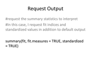 Request Output
#request the summary statistics to interpret
#In this case, I request fit indices and
standardized values in addition to default output
summary(fit, fit.measures = TRUE, standardized
= TRUE)
 