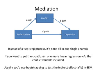 Perfectionism Depression
Conflict
a-path b-path
c’-path
Instead of a two-step process, it’s done all in one single analysis
If you want to get the c-path, run one more linear regression w/o the
conflict variable included
Usually you’d use bootstrapping to test the indirect effect (a*b) in SEM
Mediation
 