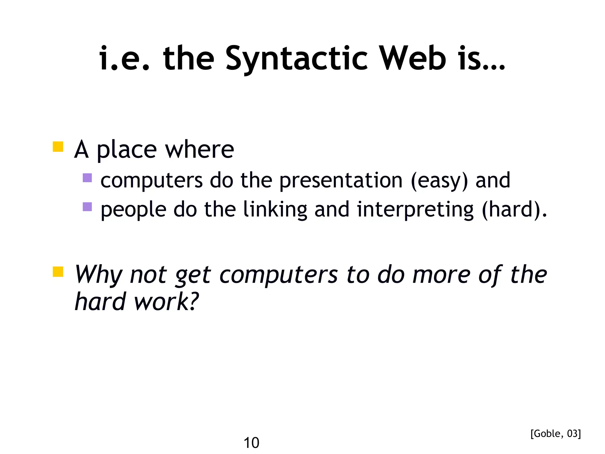 10
i.e. the Syntactic Web is…
 A place where
 computers do the presentation (easy) and
 people do the linking and interpreting (hard).
 Why not get computers to do more of the
hard work?
[Goble, 03]
 