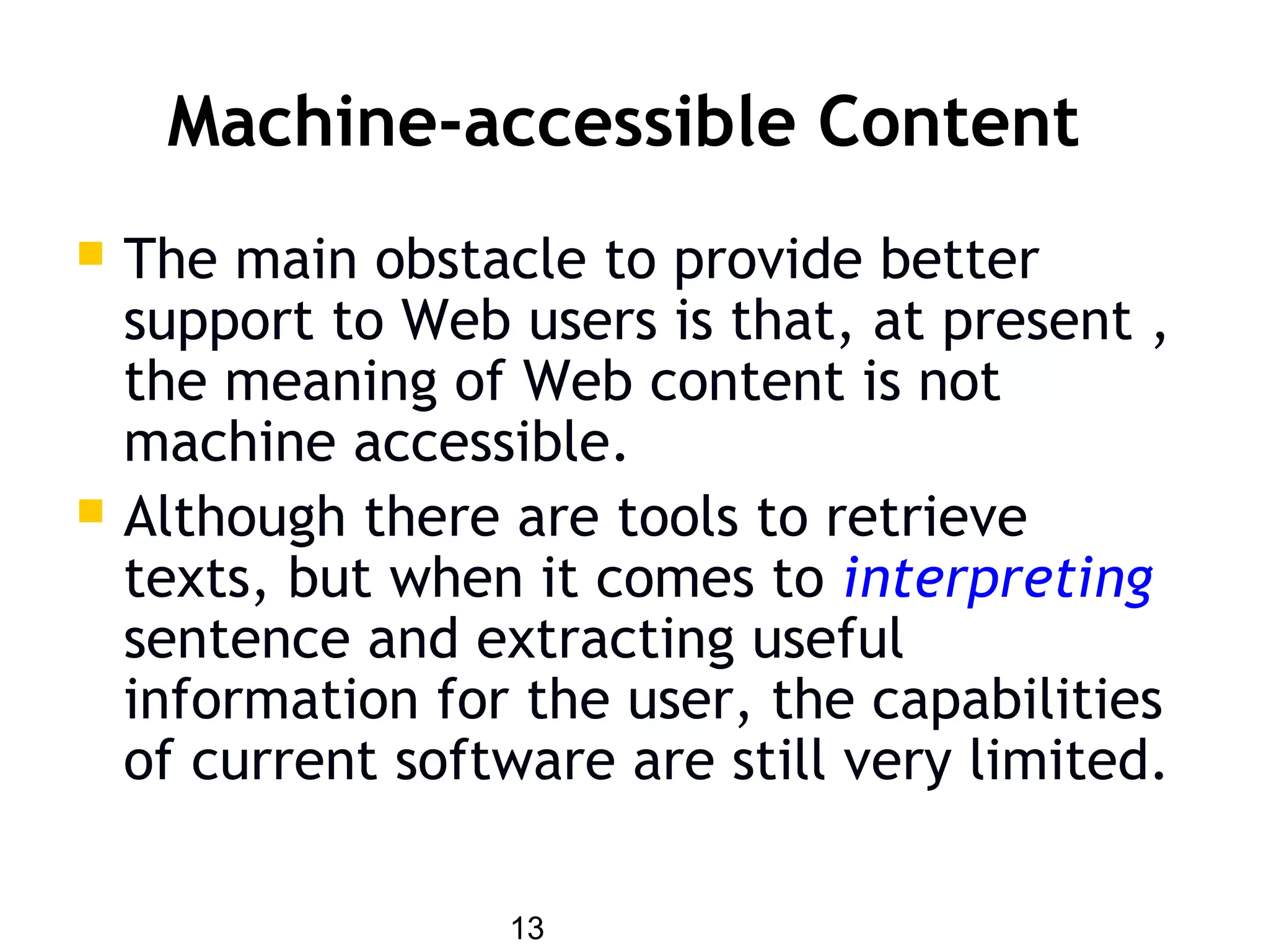13
Machine-accessible Content
 The main obstacle to provide better
support to Web users is that, at present ,
the meaning of Web content is not
machine accessible.
 Although there are tools to retrieve
texts, but when it comes to interpreting
sentence and extracting useful
information for the user, the capabilities
of current software are still very limited.
 