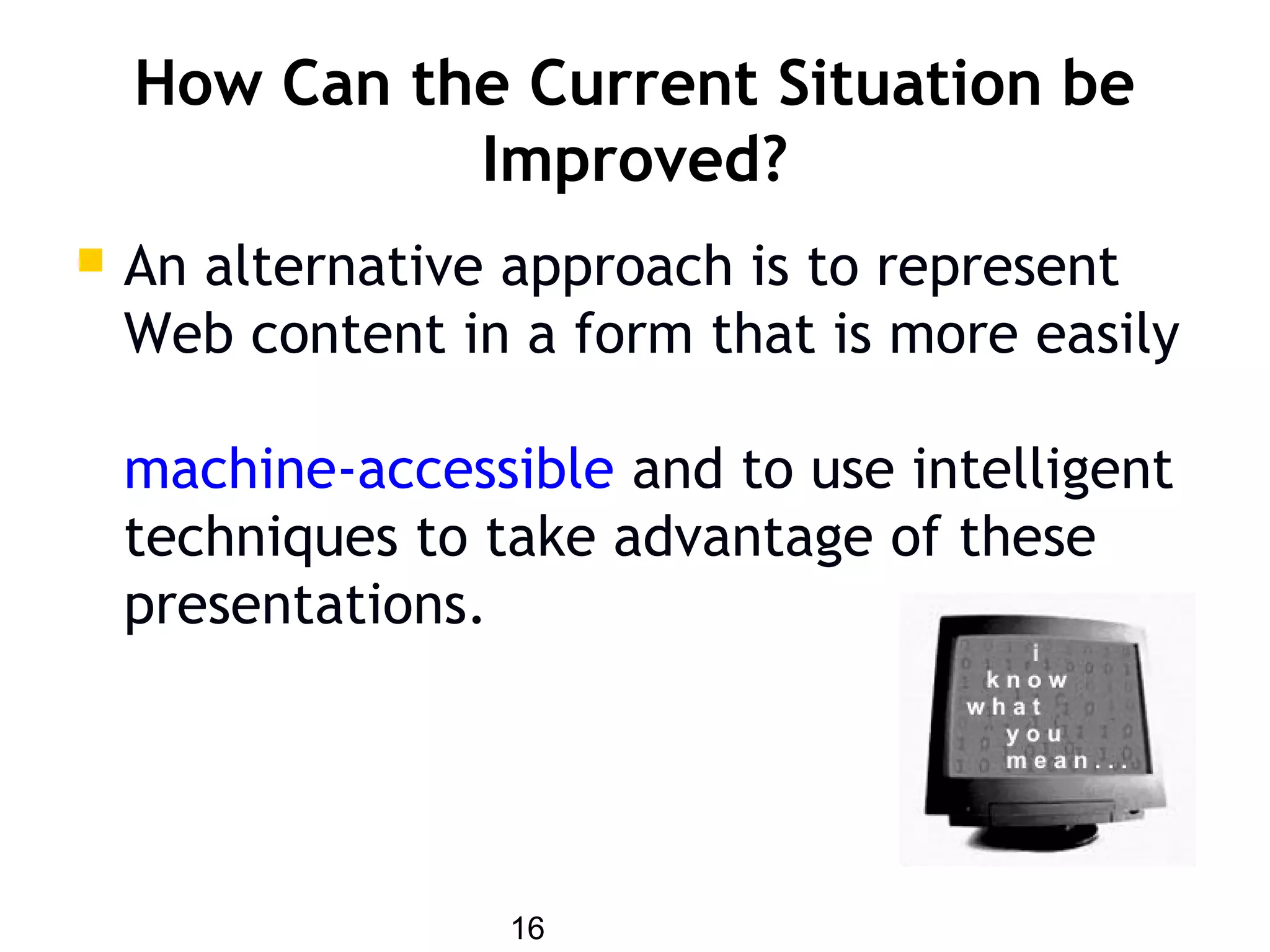 16
How Can the Current Situation be
Improved?
 An alternative approach is to represent
Web content in a form that is more easily
machine-accessible and to use intelligent
techniques to take advantage of these
presentations.
 