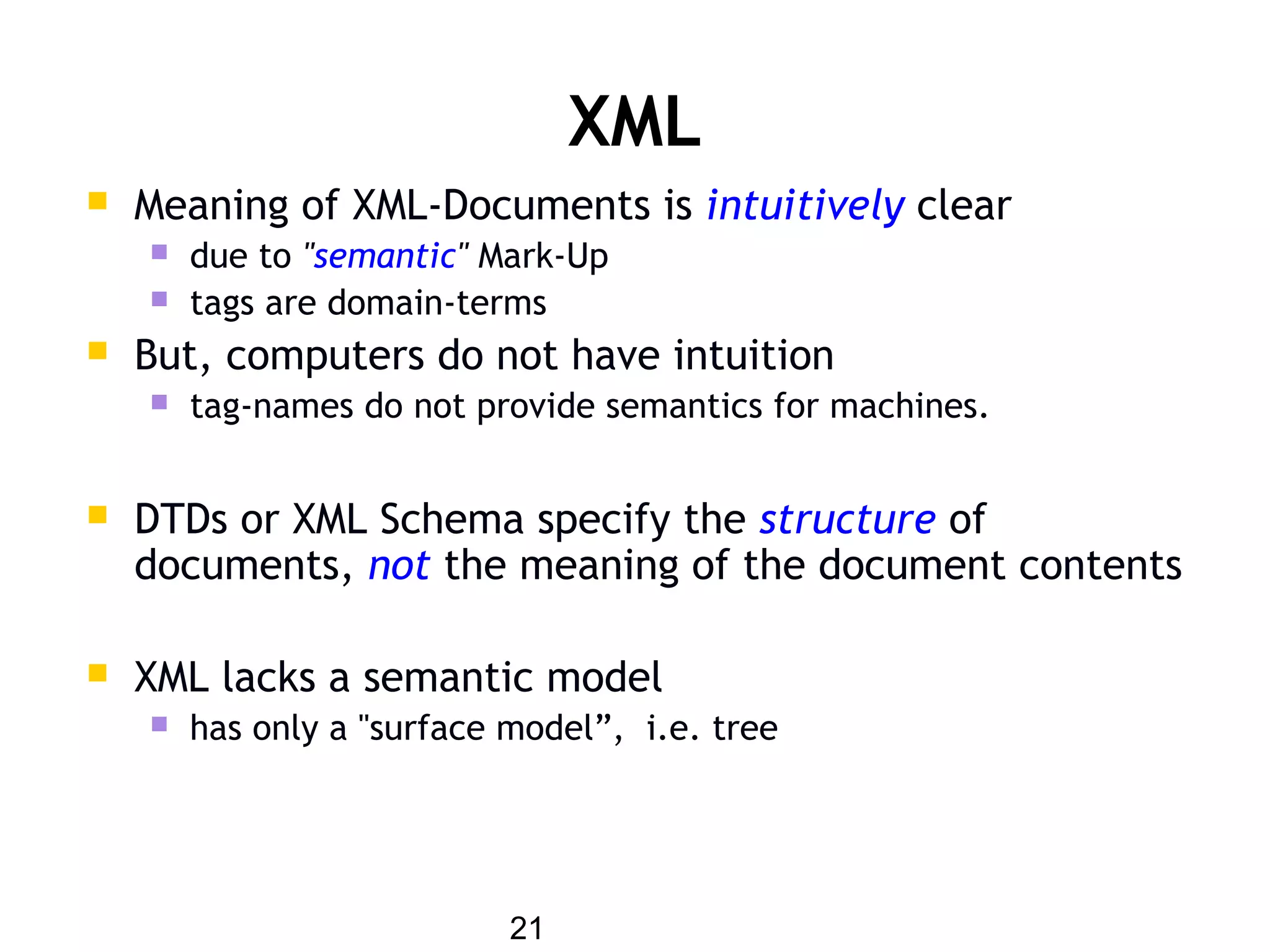 21
XML
 Meaning of XML-Documents is intuitively clear
 due to "semantic" Mark-Up
 tags are domain-terms
 But, computers do not have intuition
 tag-names do not provide semantics for machines.
 DTDs or XML Schema specify the structure of
documents, not the meaning of the document contents
 XML lacks a semantic model
 has only a "surface model”, i.e. tree
 