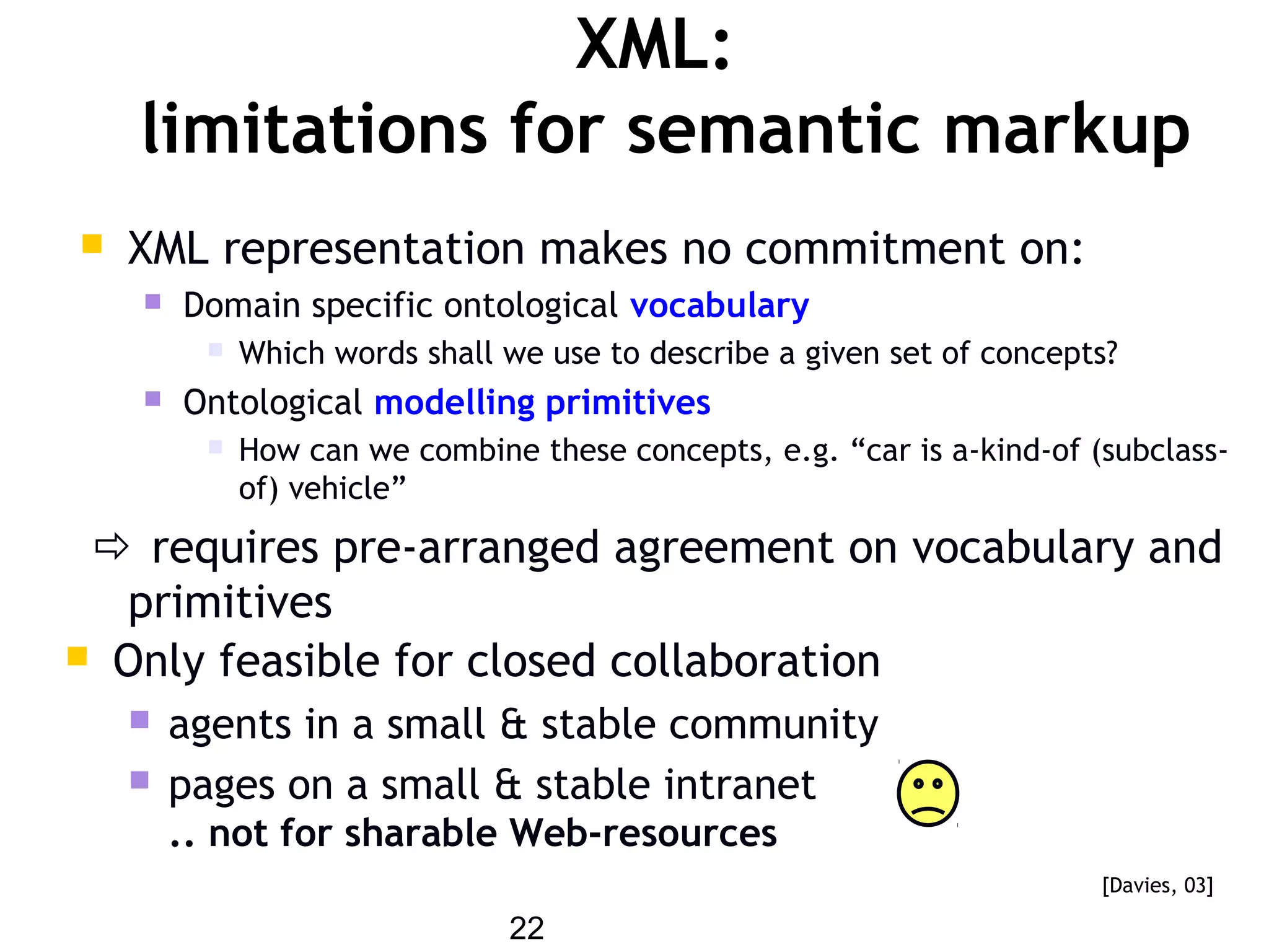 22
XML:
limitations for semantic markup
 XML representation makes no commitment on:
 Domain specific ontological vocabulary
 Which words shall we use to describe a given set of concepts?
 Ontological modelling primitives
 How can we combine these concepts, e.g. “car is a-kind-of (subclass-
of) vehicle”
 requires pre-arranged agreement on vocabulary and
primitives
 Only feasible for closed collaboration
 agents in a small & stable community
 pages on a small & stable intranet
.. not for sharable Web-resources
[Davies, 03]
 