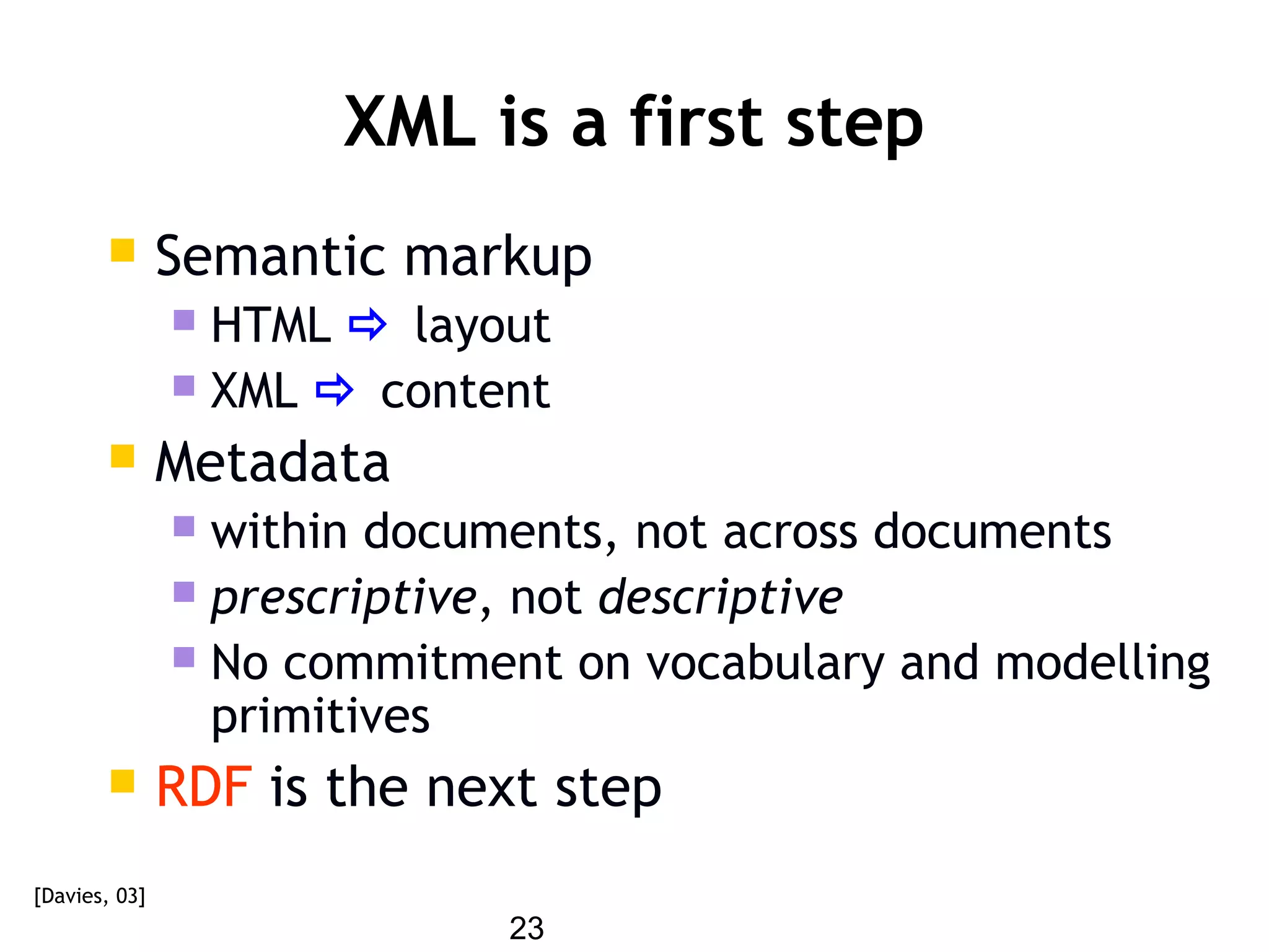23
XML is a first step
 Semantic markup
 HTML  layout
 XML  content
 Metadata
 within documents, not across documents
 prescriptive, not descriptive
 No commitment on vocabulary and modelling
primitives
 RDF is the next step
[Davies, 03]
 