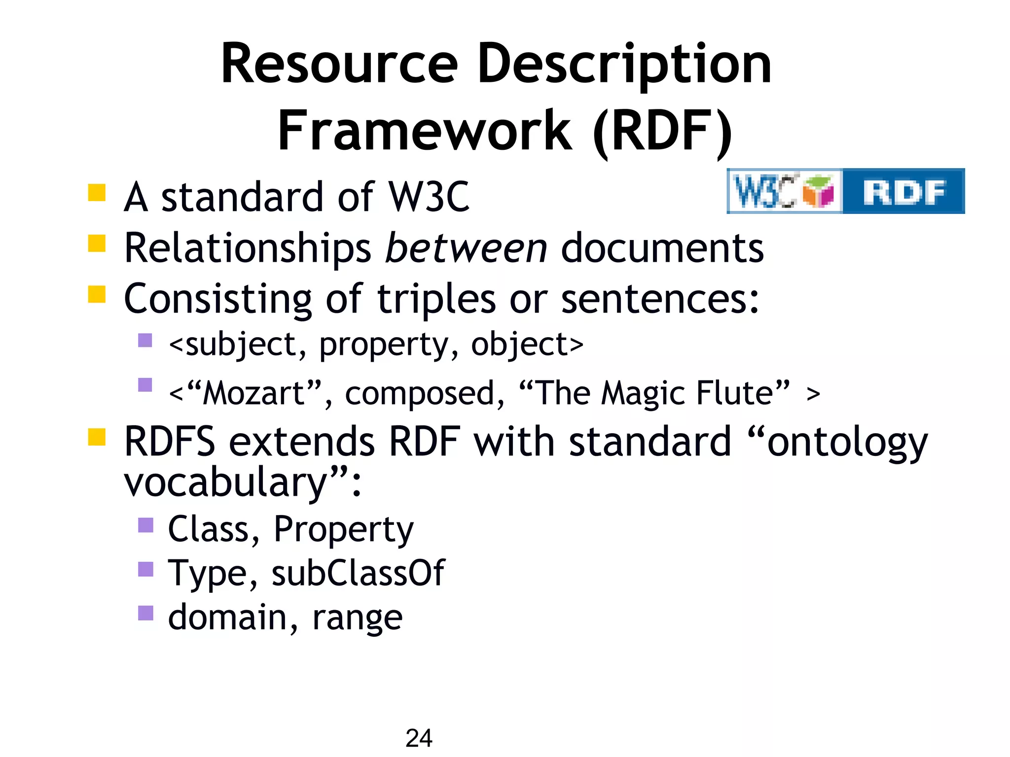 24
Resource Description
Framework (RDF)
 A standard of W3C
 Relationships between documents
 Consisting of triples or sentences:
 <subject, property, object>
 <“Mozart”, composed, “The Magic Flute” >
 RDFS extends RDF with standard “ontology
vocabulary”:
 Class, Property
 Type, subClassOf
 domain, range
 