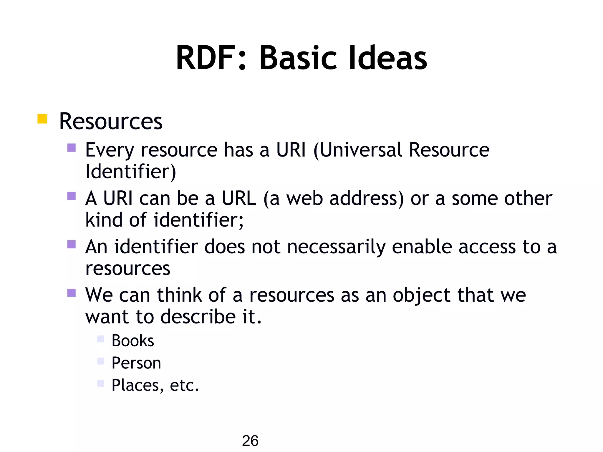 26
RDF: Basic Ideas
 Resources
 Every resource has a URI (Universal Resource
Identifier)
 A URI can be a URL (a web address) or a some other
kind of identifier;
 An identifier does not necessarily enable access to a
resources
 We can think of a resources as an object that we
want to describe it.
 Books
 Person
 Places, etc.
 