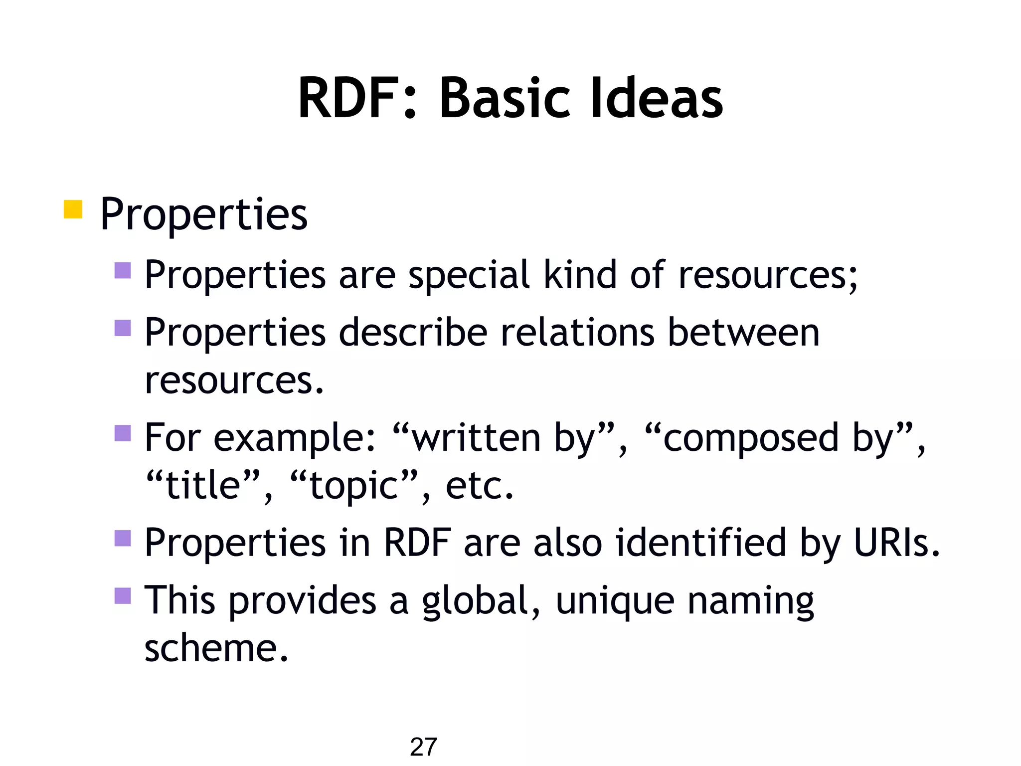 27
RDF: Basic Ideas
 Properties
 Properties are special kind of resources;
 Properties describe relations between
resources.
 For example: “written by”, “composed by”,
“title”, “topic”, etc.
 Properties in RDF are also identified by URIs.
 This provides a global, unique naming
scheme.
 