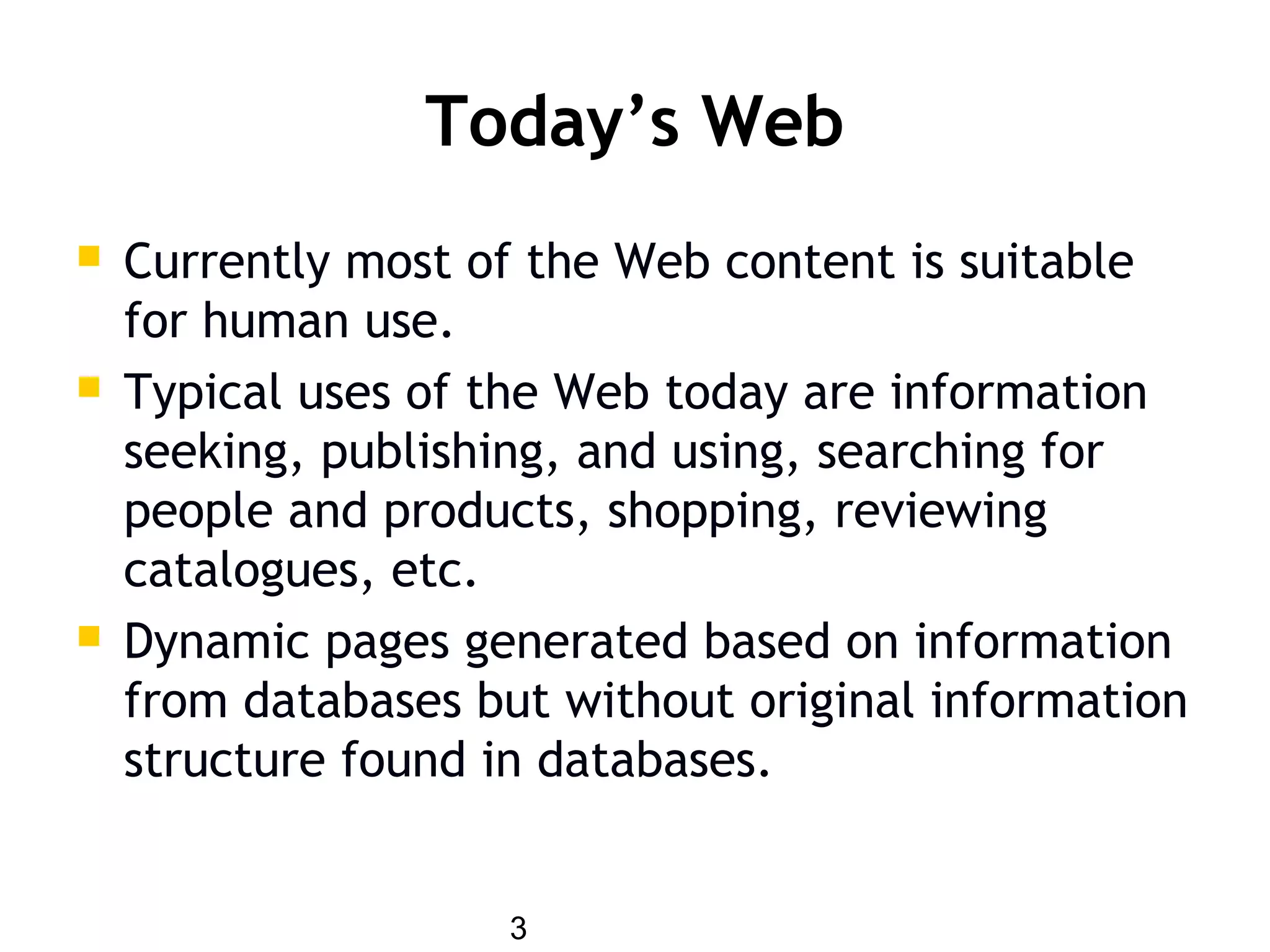 3
Today’s Web
 Currently most of the Web content is suitable
for human use.
 Typical uses of the Web today are information
seeking, publishing, and using, searching for
people and products, shopping, reviewing
catalogues, etc.
 Dynamic pages generated based on information
from databases but without original information
structure found in databases.
 