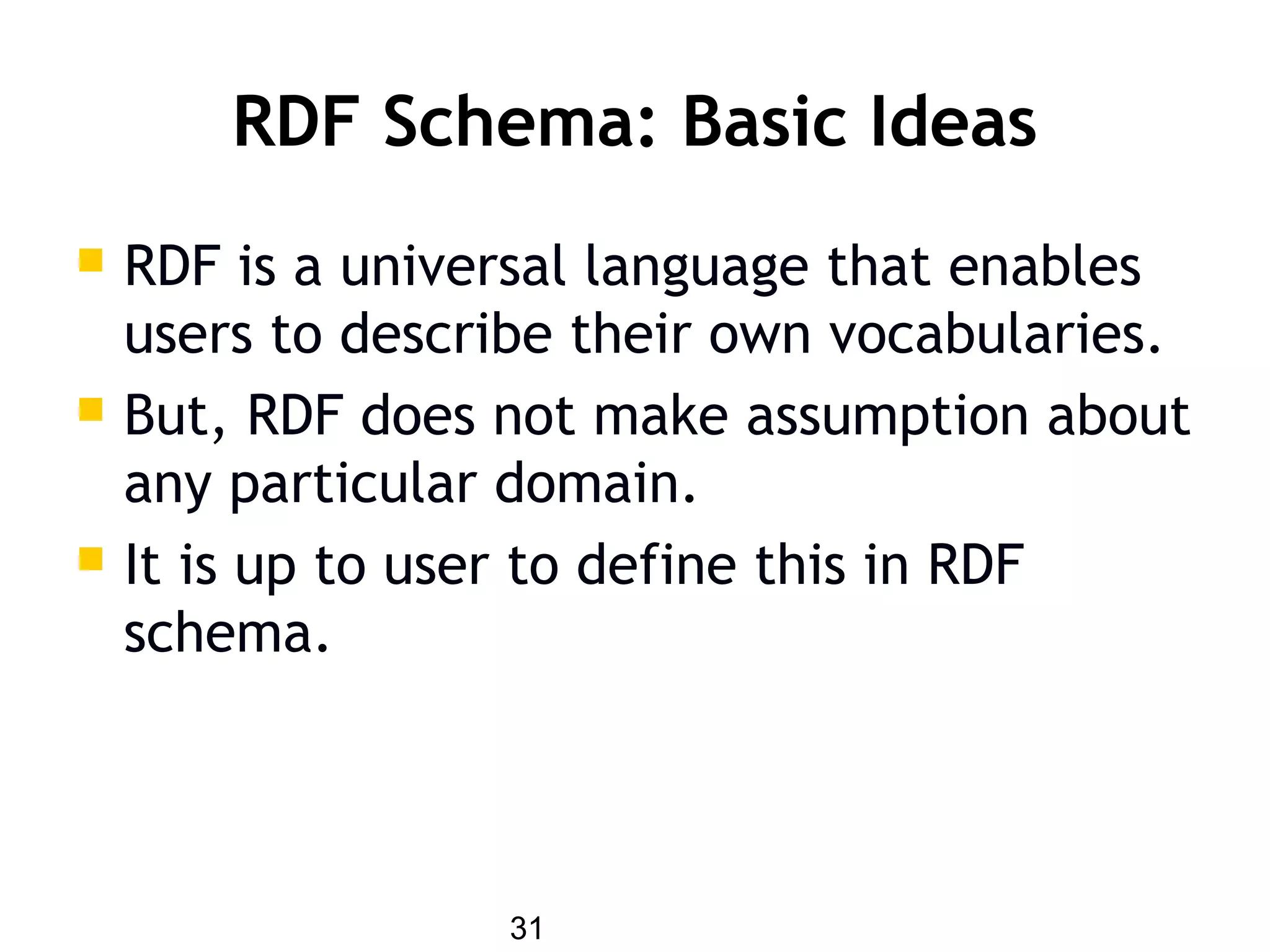31
RDF Schema: Basic Ideas
 RDF is a universal language that enables
users to describe their own vocabularies.
 But, RDF does not make assumption about
any particular domain.
 It is up to user to define this in RDF
schema.
 