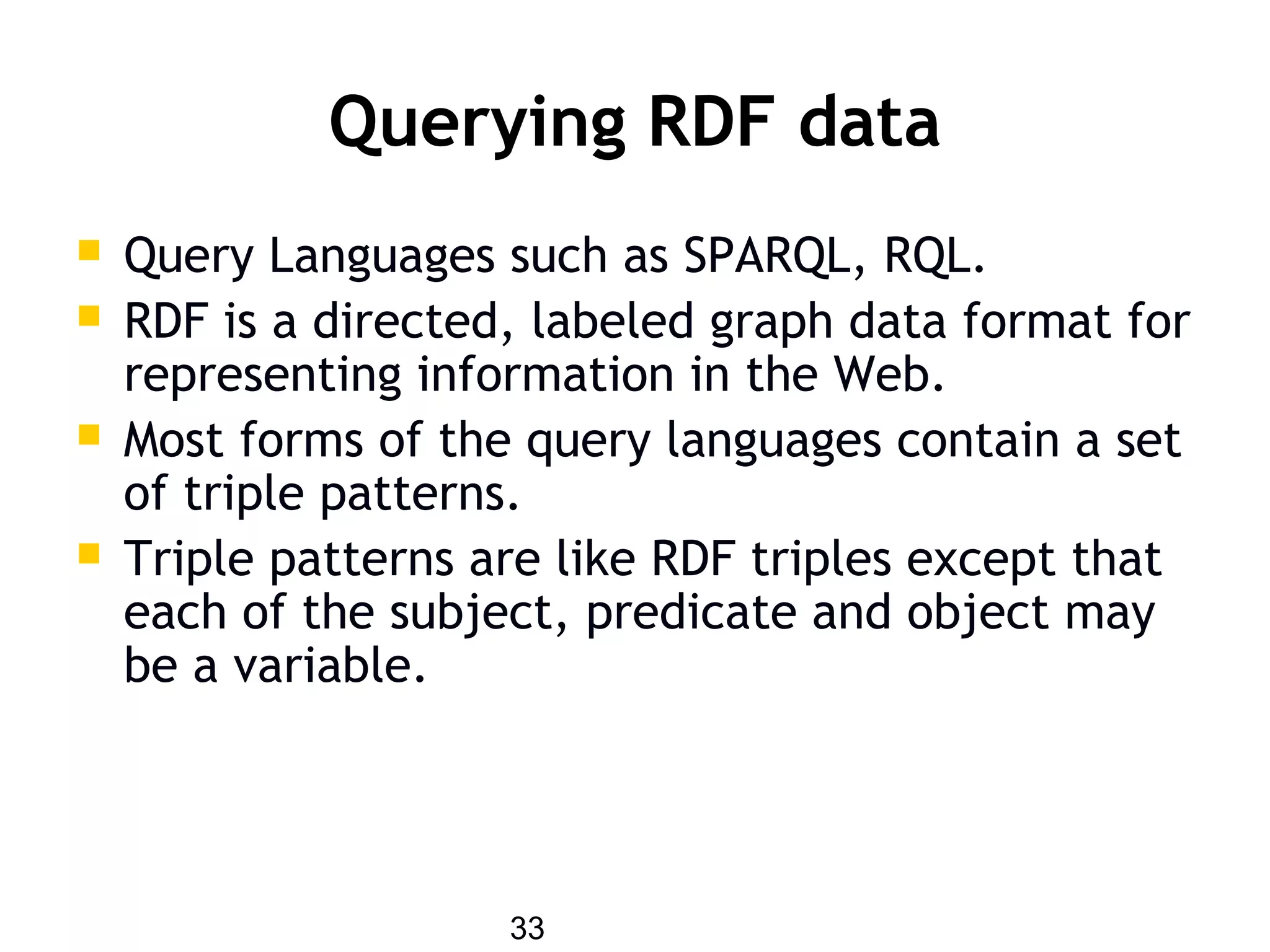 33
Querying RDF data
 Query Languages such as SPARQL, RQL.
 RDF is a directed, labeled graph data format for
representing information in the Web.
 Most forms of the query languages contain a set
of triple patterns.
 Triple patterns are like RDF triples except that
each of the subject, predicate and object may
be a variable.
 