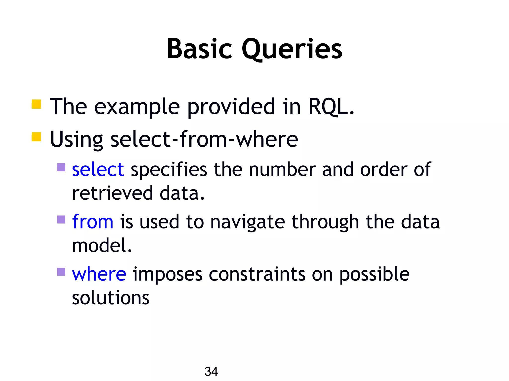 34
Basic Queries
 The example provided in RQL.
 Using select-from-where
 select specifies the number and order of
retrieved data.
 from is used to navigate through the data
model.
 where imposes constraints on possible
solutions
 