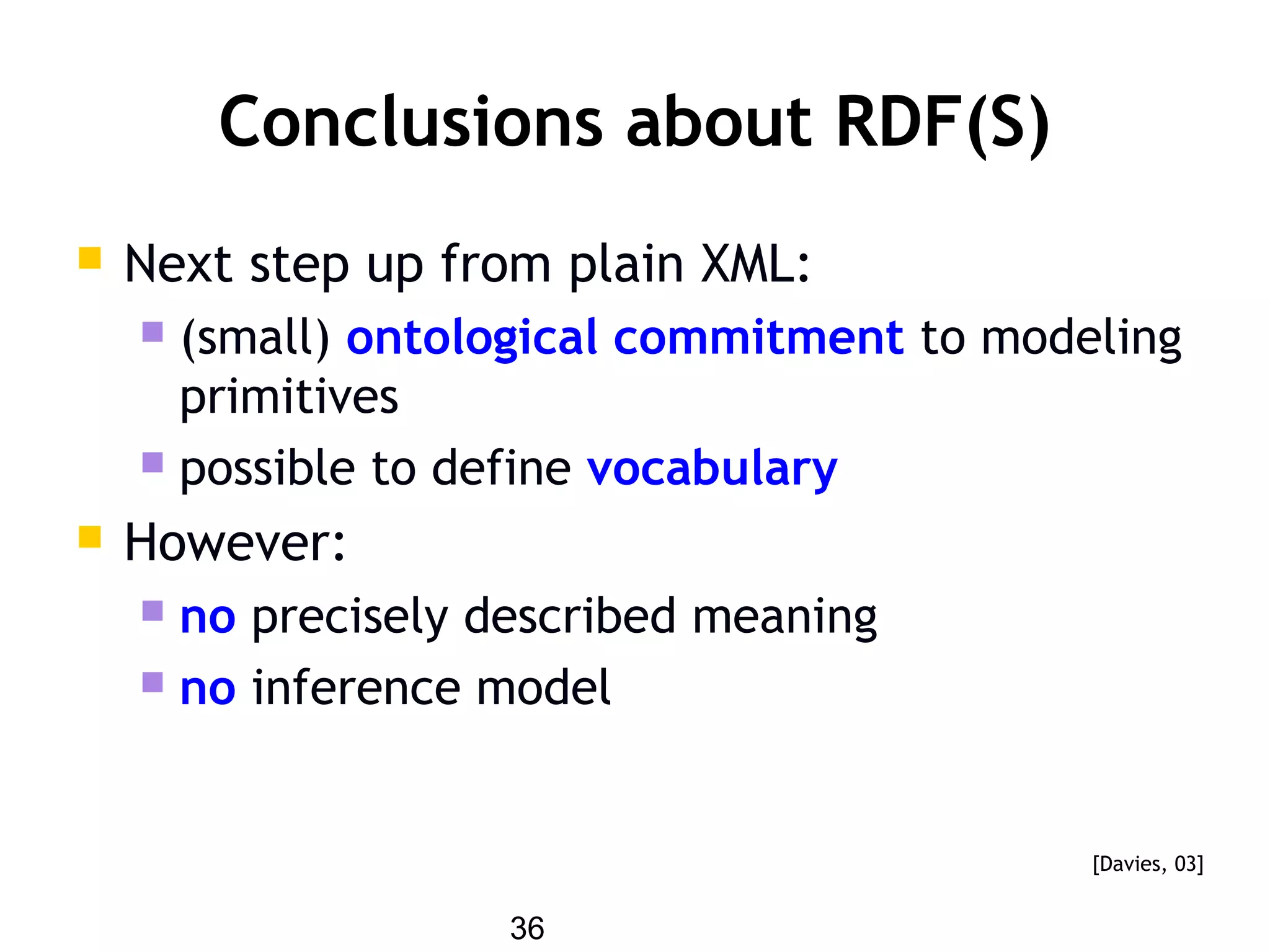 36
Conclusions about RDF(S)
 Next step up from plain XML:
 (small) ontological commitment to modeling
primitives
 possible to define vocabulary
 However:
 no precisely described meaning
 no inference model
[Davies, 03]
 