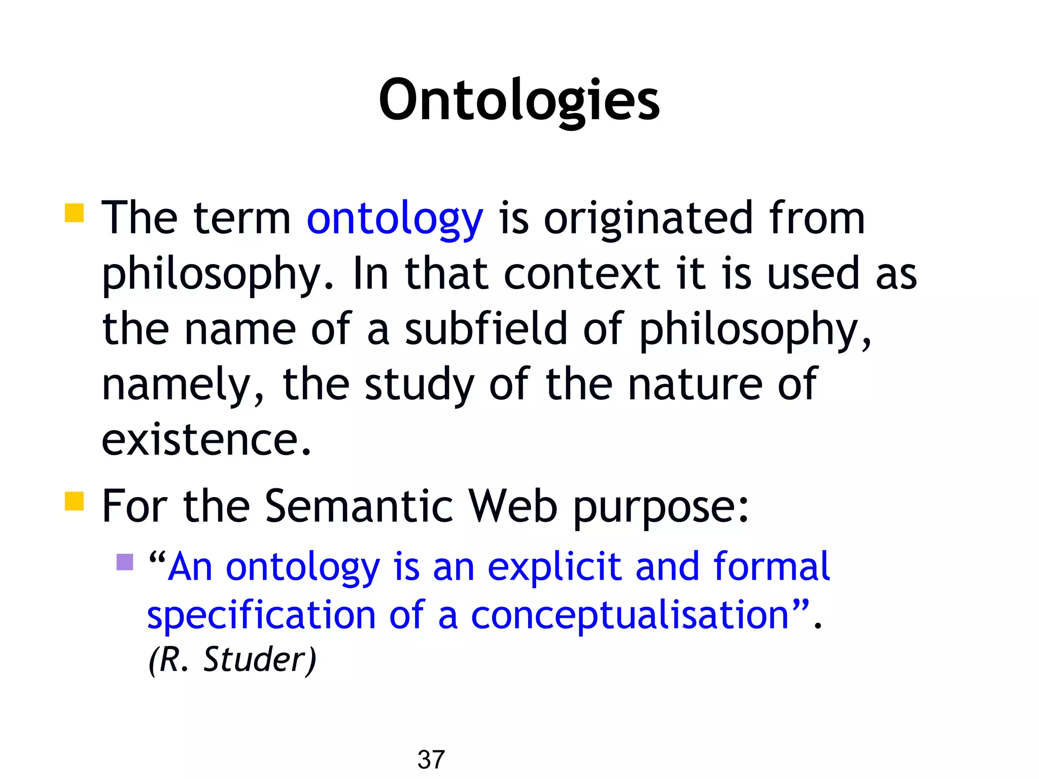 37
Ontologies
 The term ontology is originated from
philosophy. In that context it is used as
the name of a subfield of philosophy,
namely, the study of the nature of
existence.
 For the Semantic Web purpose:
 “An ontology is an explicit and formal
specification of a conceptualisation”.
(R. Studer)
 