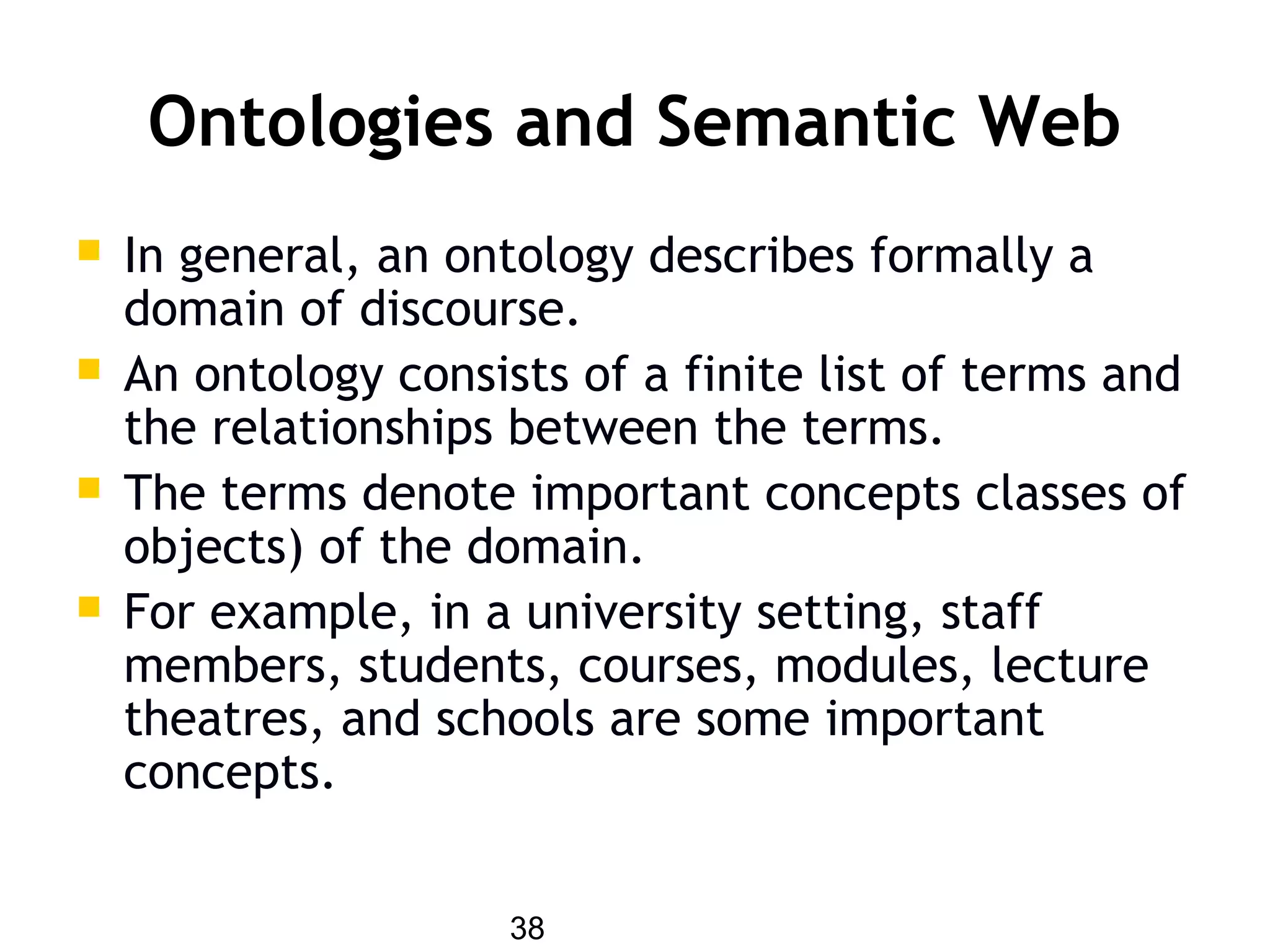 38
Ontologies and Semantic Web
 In general, an ontology describes formally a
domain of discourse.
 An ontology consists of a finite list of terms and
the relationships between the terms.
 The terms denote important concepts classes of
objects) of the domain.
 For example, in a university setting, staff
members, students, courses, modules, lecture
theatres, and schools are some important
concepts.
 