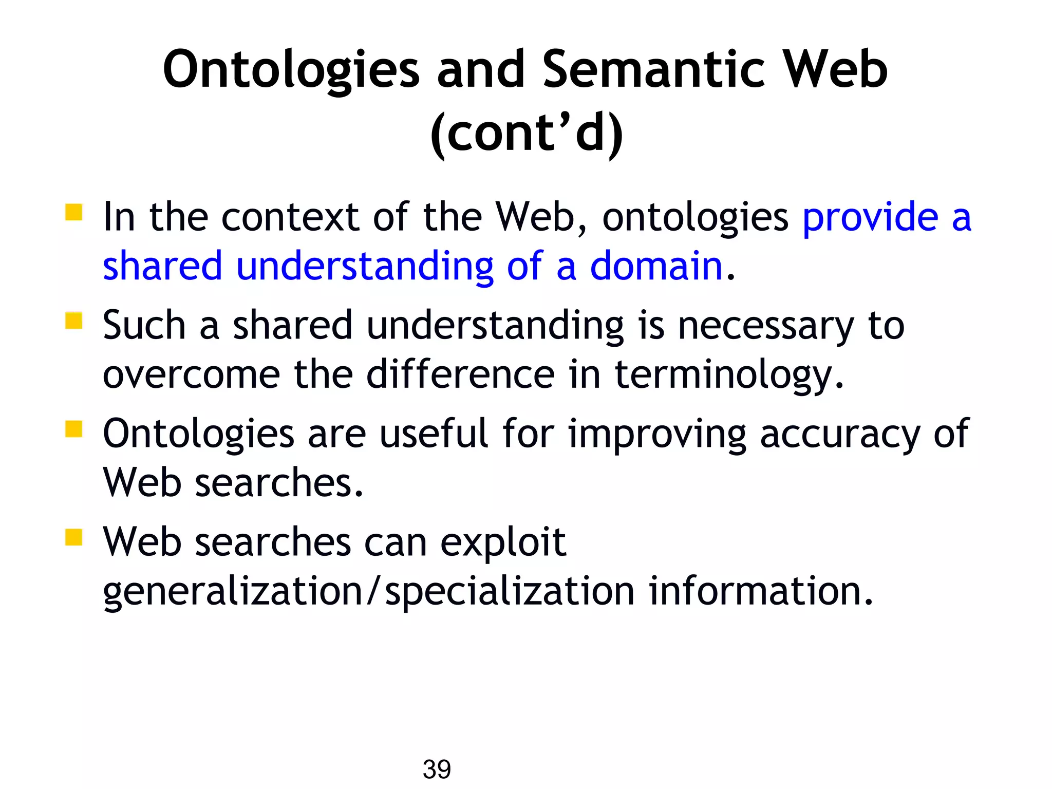 39
Ontologies and Semantic Web
(cont’d)
 In the context of the Web, ontologies provide a
shared understanding of a domain.
 Such a shared understanding is necessary to
overcome the difference in terminology.
 Ontologies are useful for improving accuracy of
Web searches.
 Web searches can exploit
generalization/specialization information.
 