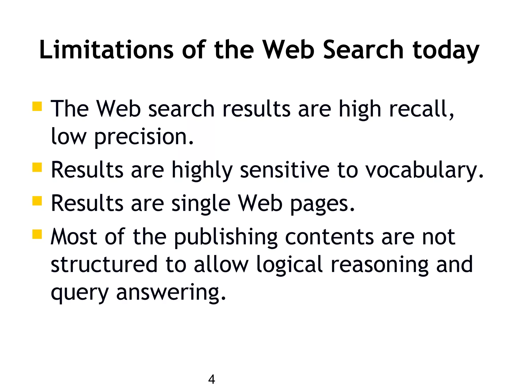 4
Limitations of the Web Search today
 The Web search results are high recall,
low precision.
 Results are highly sensitive to vocabulary.
 Results are single Web pages.
 Most of the publishing contents are not
structured to allow logical reasoning and
query answering.
 