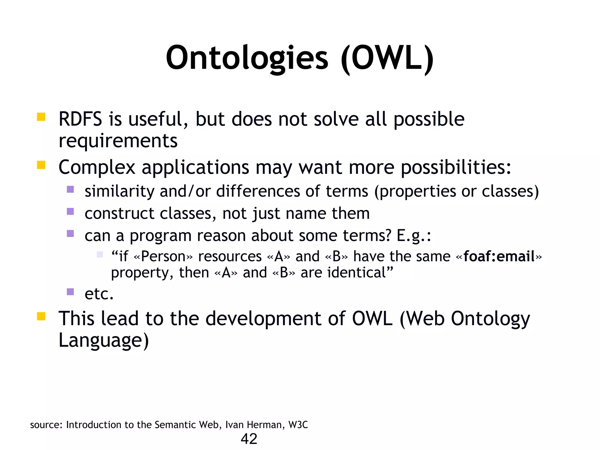 42
Ontologies (OWL)
 RDFS is useful, but does not solve all possible
requirements
 Complex applications may want more possibilities:
 similarity and/or differences of terms (properties or classes)
 construct classes, not just name them
 can a program reason about some terms? E.g.:
 “if «Person» resources «A» and «B» have the same «foaf:email»
property, then «A» and «B» are identical”
 etc.
 This lead to the development of OWL (Web Ontology
Language)
source: Introduction to the Semantic Web, Ivan Herman, W3C
 