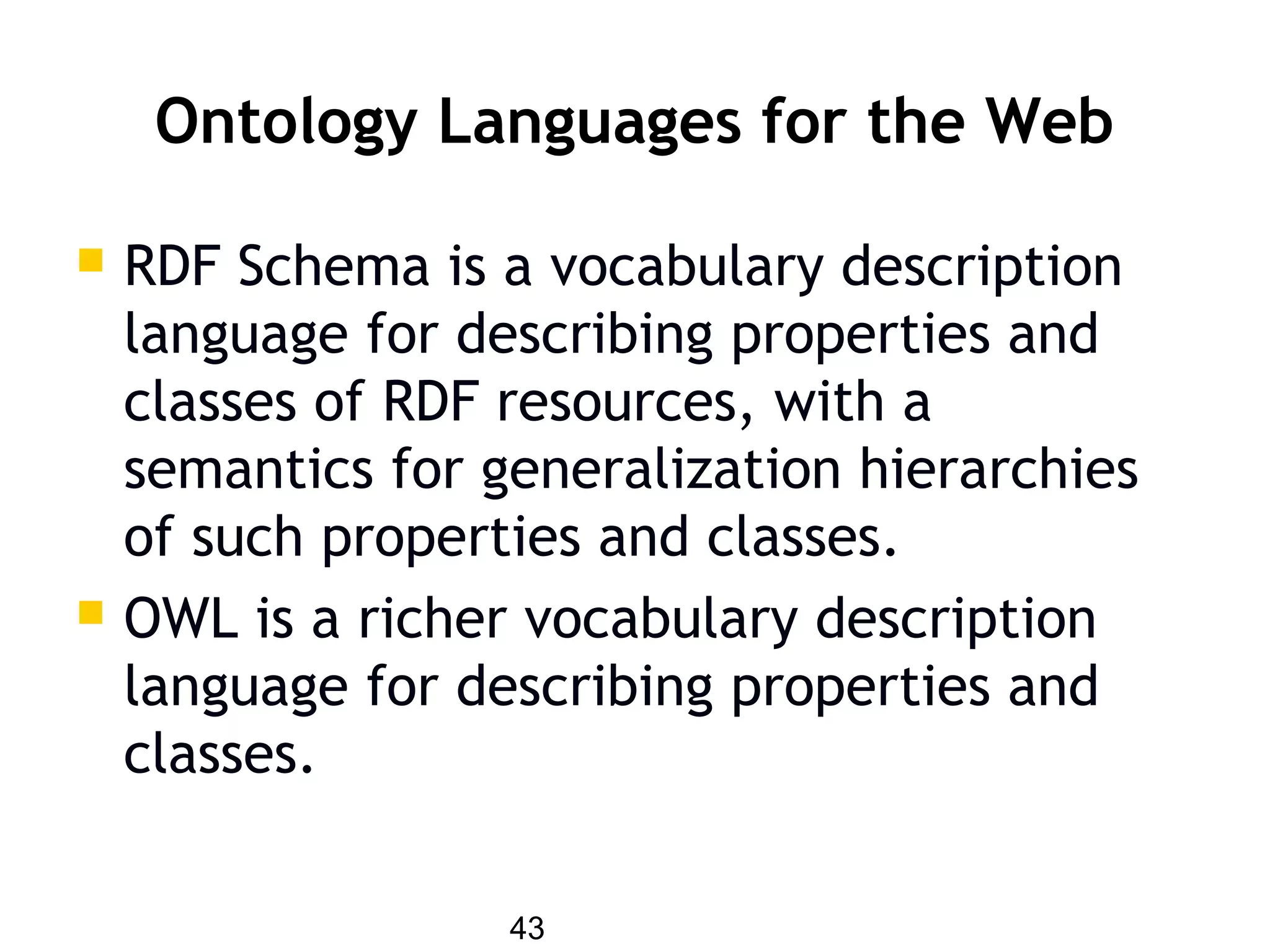 43
Ontology Languages for the Web
 RDF Schema is a vocabulary description
language for describing properties and
classes of RDF resources, with a
semantics for generalization hierarchies
of such properties and classes.
 OWL is a richer vocabulary description
language for describing properties and
classes.
 