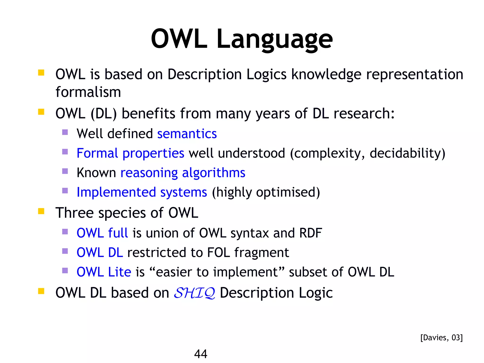 44
OWL Language
 OWL is based on Description Logics knowledge representation
formalism
 OWL (DL) benefits from many years of DL research:
 Well defined semantics
 Formal properties well understood (complexity, decidability)
 Known reasoning algorithms
 Implemented systems (highly optimised)
 Three species of OWL
 OWL full is union of OWL syntax and RDF
 OWL DL restricted to FOL fragment
 OWL Lite is “easier to implement” subset of OWL DL
 OWL DL based on SHIQ Description Logic
[Davies, 03]
 