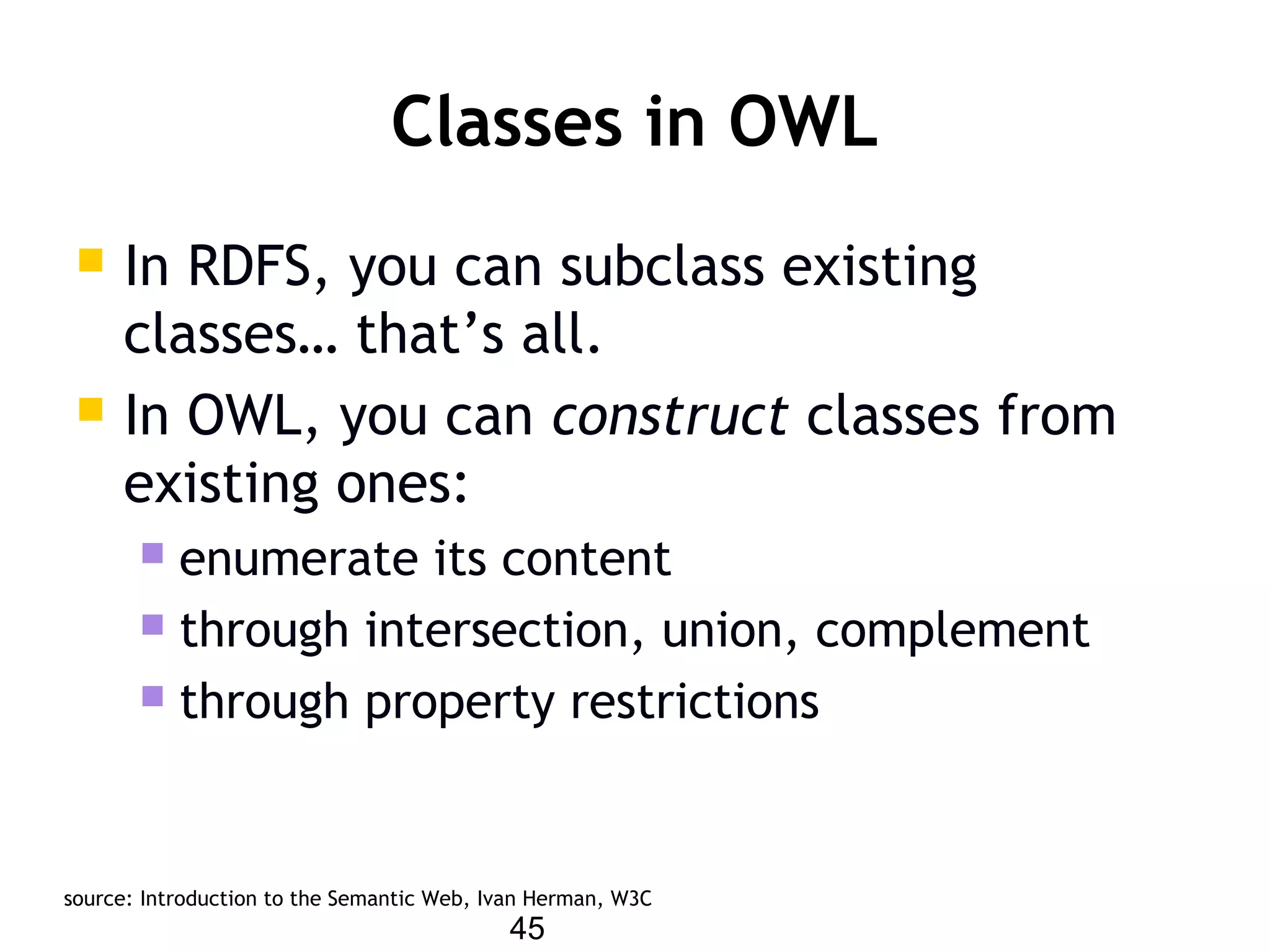45
Classes in OWL
 In RDFS, you can subclass existing
classes… that’s all.
 In OWL, you can construct classes from
existing ones:
 enumerate its content
 through intersection, union, complement
 through property restrictions
source: Introduction to the Semantic Web, Ivan Herman, W3C
 