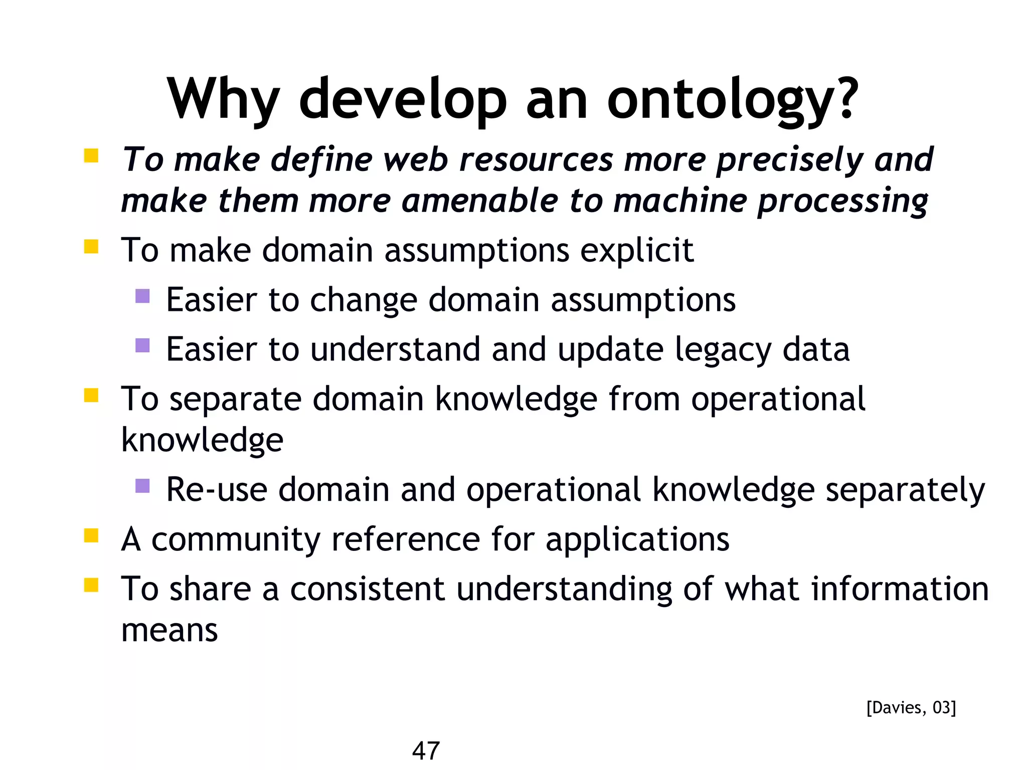 47
Why develop an ontology?
 To make define web resources more precisely and
make them more amenable to machine processing
 To make domain assumptions explicit
 Easier to change domain assumptions
 Easier to understand and update legacy data
 To separate domain knowledge from operational
knowledge
 Re-use domain and operational knowledge separately
 A community reference for applications
 To share a consistent understanding of what information
means
[Davies, 03]
 