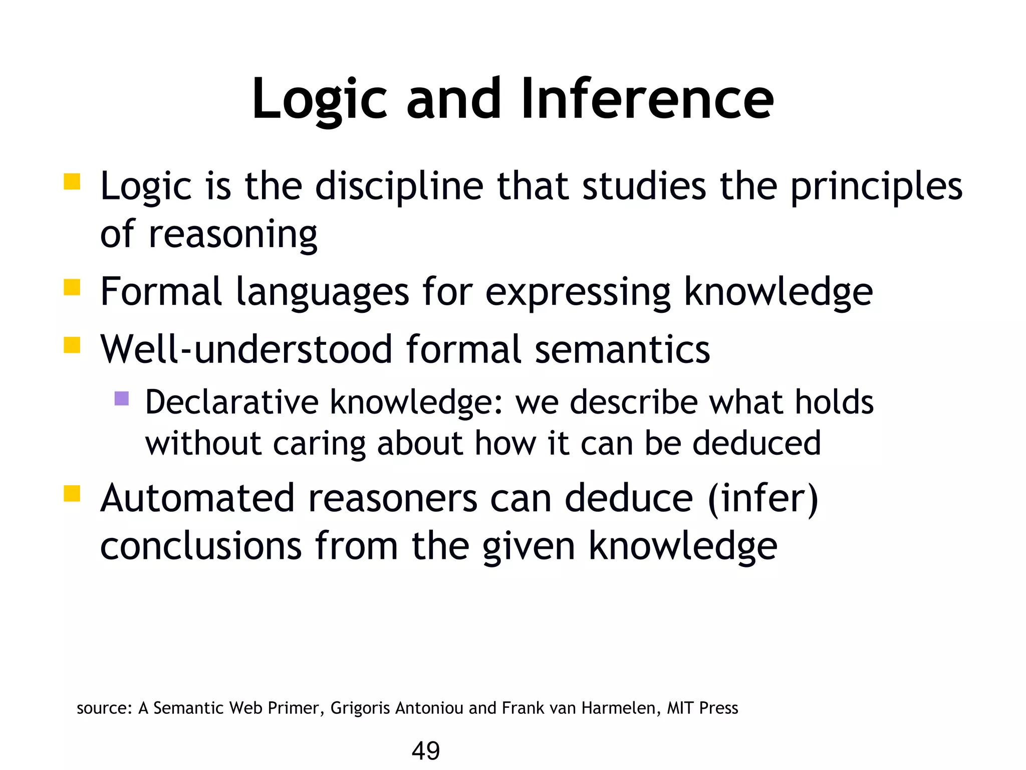 49
Logic and Inference
 Logic is the discipline that studies the principles
of reasoning
 Formal languages for expressing knowledge
 Well-understood formal semantics
 Declarative knowledge: we describe what holds
without caring about how it can be deduced
 Automated reasoners can deduce (infer)
conclusions from the given knowledge
source: A Semantic Web Primer, Grigoris Antoniou and Frank van Harmelen, MIT Press
 
