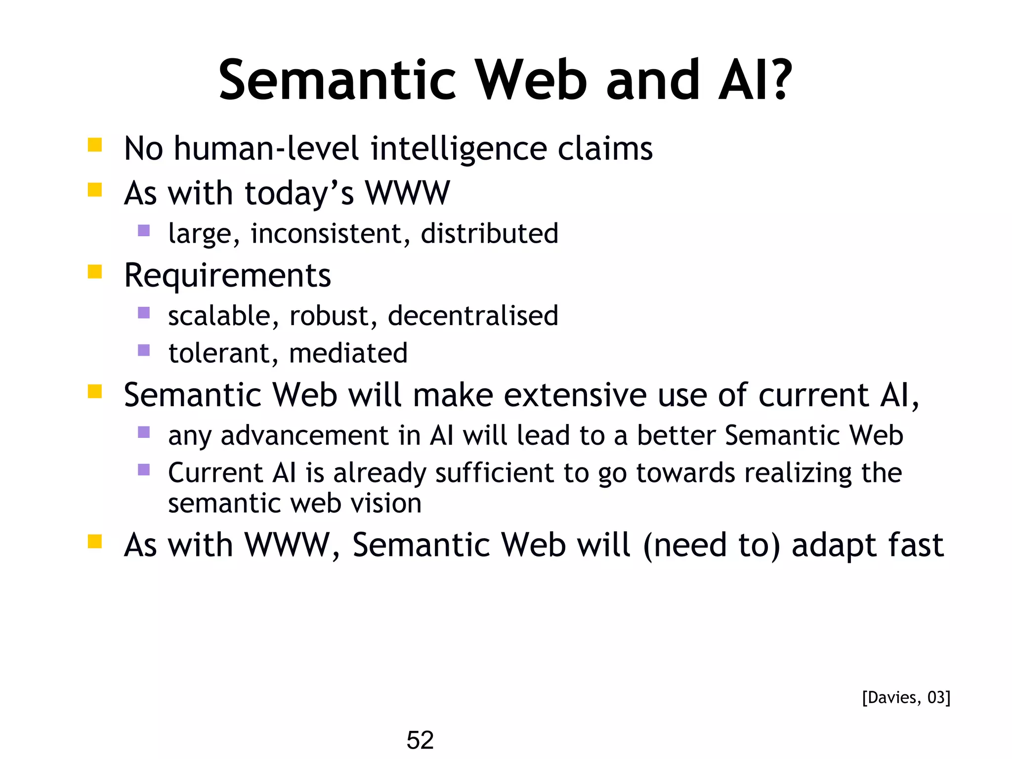 52
Semantic Web and AI?
 No human-level intelligence claims
 As with today’s WWW
 large, inconsistent, distributed
 Requirements
 scalable, robust, decentralised
 tolerant, mediated
 Semantic Web will make extensive use of current AI,
 any advancement in AI will lead to a better Semantic Web
 Current AI is already sufficient to go towards realizing the
semantic web vision
 As with WWW, Semantic Web will (need to) adapt fast
[Davies, 03]
 