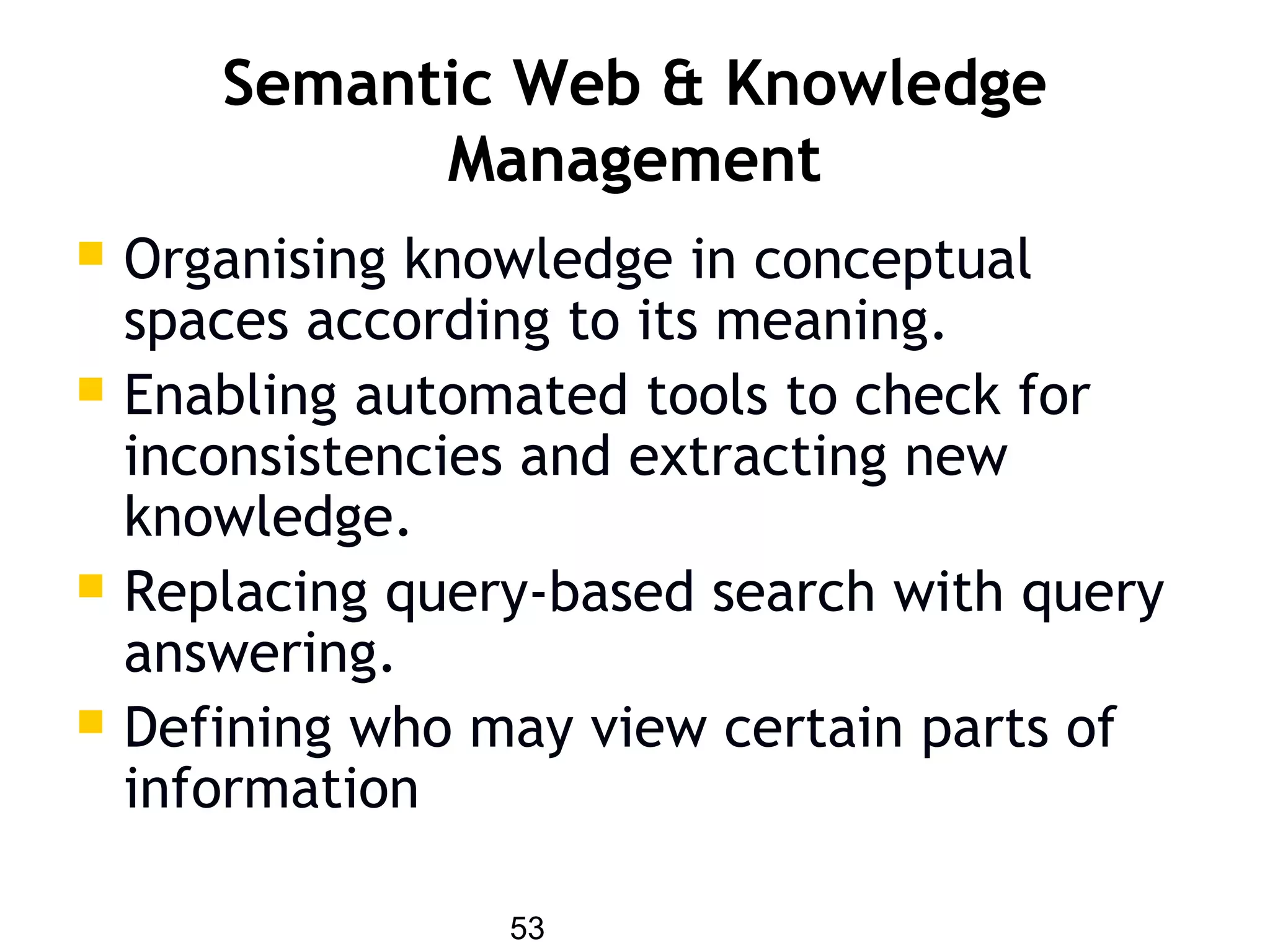 53
Semantic Web & Knowledge
Management
 Organising knowledge in conceptual
spaces according to its meaning.
 Enabling automated tools to check for
inconsistencies and extracting new
knowledge.
 Replacing query-based search with query
answering.
 Defining who may view certain parts of
information
 