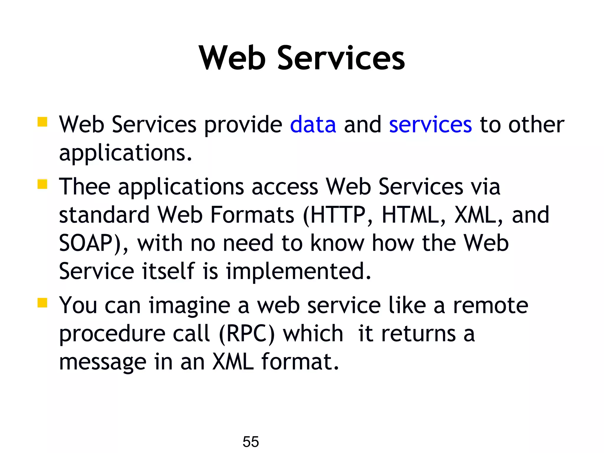55
Web Services
 Web Services provide data and services to other
applications.
 Thee applications access Web Services via
standard Web Formats (HTTP, HTML, XML, and
SOAP), with no need to know how the Web
Service itself is implemented.
 You can imagine a web service like a remote
procedure call (RPC) which it returns a
message in an XML format.
 