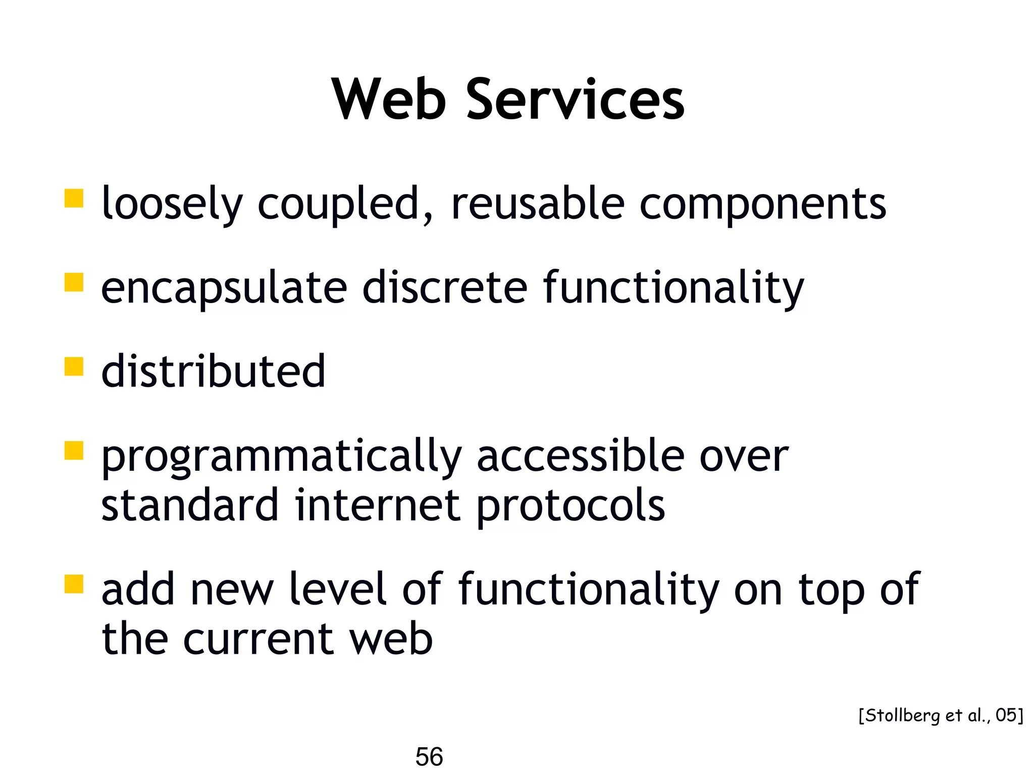 56
Web Services
 loosely coupled, reusable components
 encapsulate discrete functionality
 distributed
 programmatically accessible over
standard internet protocols
 add new level of functionality on top of
the current web
[Stollberg et al., 05]
 