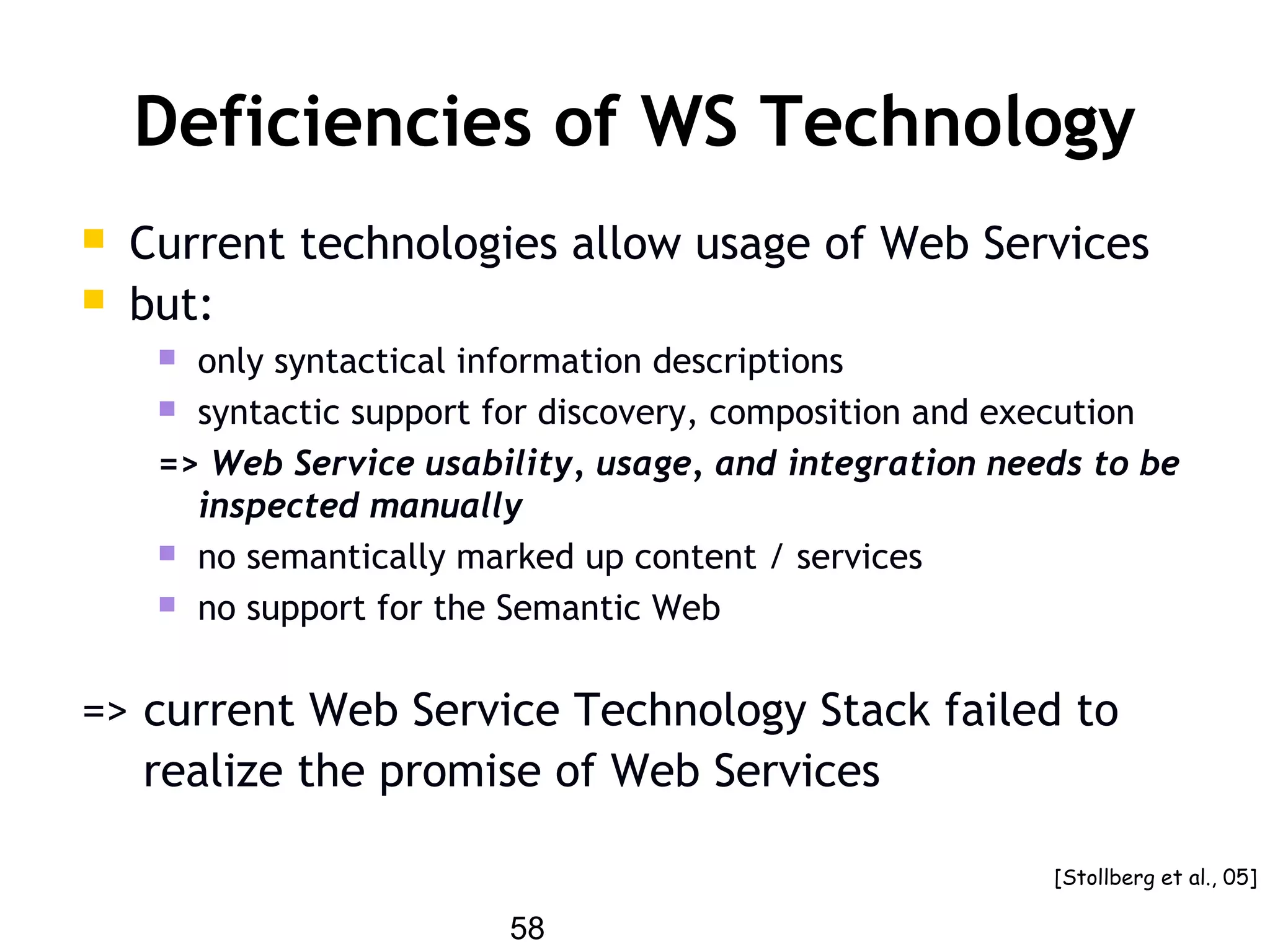 58
Deficiencies of WS Technology
 Current technologies allow usage of Web Services
 but:
 only syntactical information descriptions
 syntactic support for discovery, composition and execution
=> Web Service usability, usage, and integration needs to be
inspected manually
 no semantically marked up content / services
 no support for the Semantic Web
=> current Web Service Technology Stack failed to
realize the promise of Web Services
[Stollberg et al., 05]
 