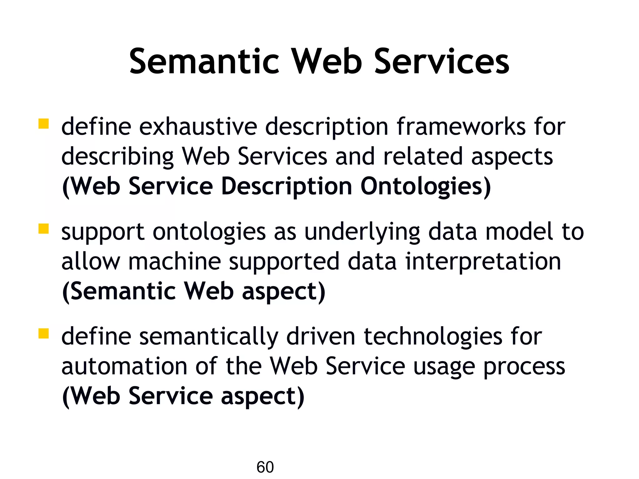 60
Semantic Web Services
 define exhaustive description frameworks for
describing Web Services and related aspects
(Web Service Description Ontologies)
 support ontologies as underlying data model to
allow machine supported data interpretation
(Semantic Web aspect)
 define semantically driven technologies for
automation of the Web Service usage process
(Web Service aspect)
 