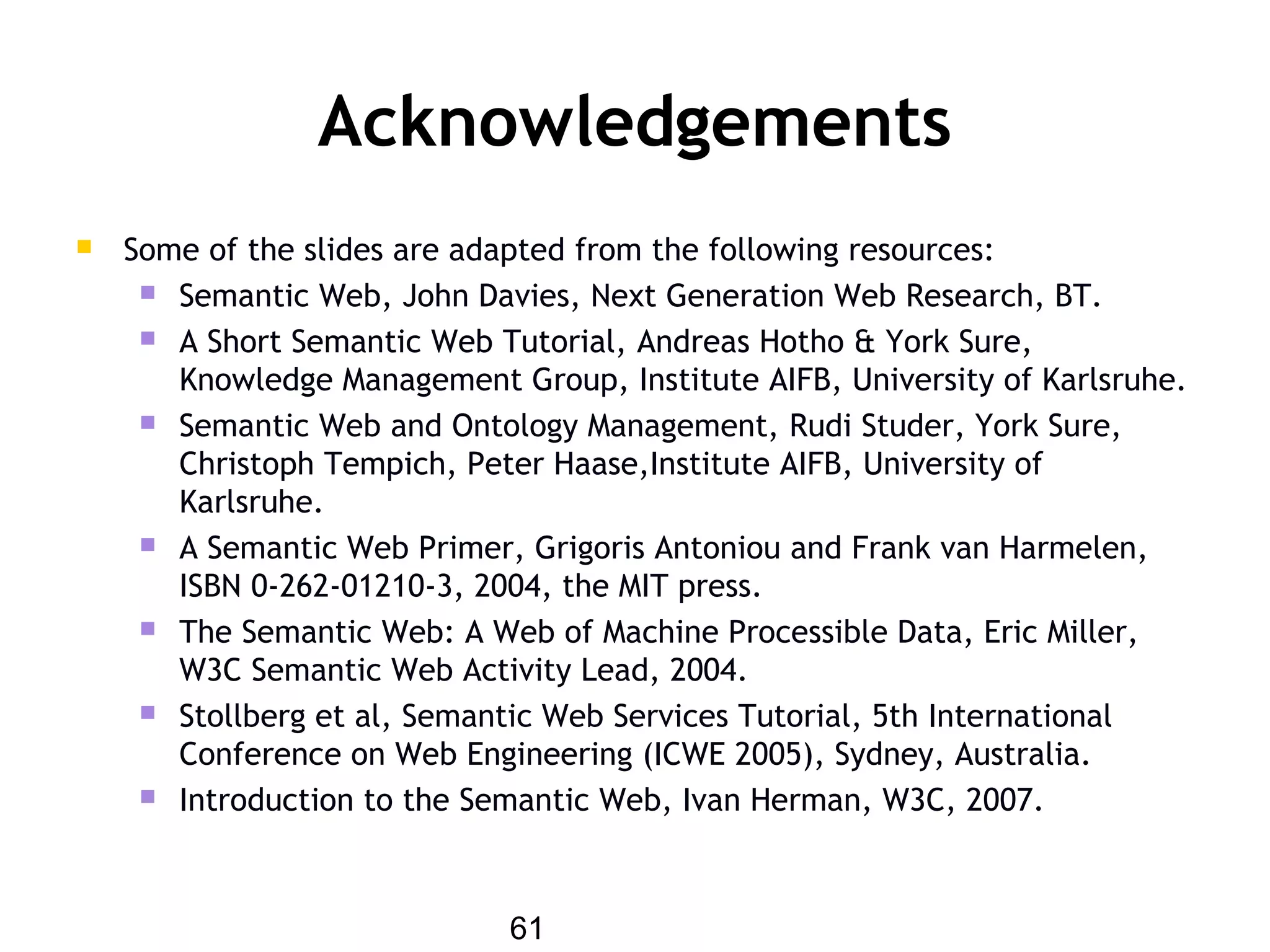 61
Acknowledgements
 Some of the slides are adapted from the following resources:
 Semantic Web, John Davies, Next Generation Web Research, BT.
 A Short Semantic Web Tutorial, Andreas Hotho & York Sure,
Knowledge Management Group, Institute AIFB, University of Karlsruhe.
 Semantic Web and Ontology Management, Rudi Studer, York Sure,
Christoph Tempich, Peter Haase,Institute AIFB, University of
Karlsruhe.
 A Semantic Web Primer, Grigoris Antoniou and Frank van Harmelen,
ISBN 0-262-01210-3, 2004, the MIT press.
 The Semantic Web: A Web of Machine Processible Data, Eric Miller,
W3C Semantic Web Activity Lead, 2004.
 Stollberg et al, Semantic Web Services Tutorial, 5th International
Conference on Web Engineering (ICWE 2005), Sydney, Australia.
 Introduction to the Semantic Web, Ivan Herman, W3C, 2007.
 