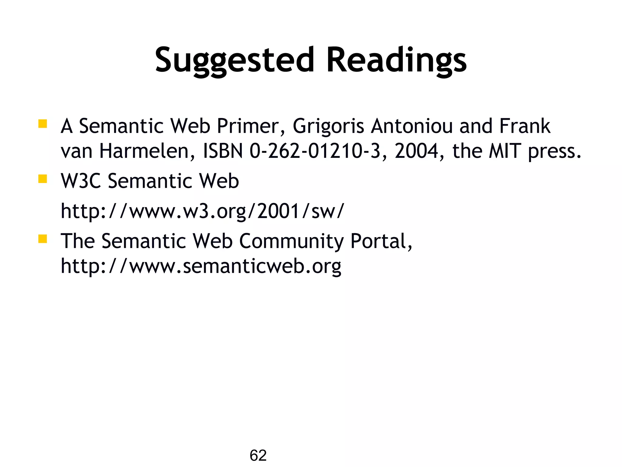 62
Suggested Readings
 A Semantic Web Primer, Grigoris Antoniou and Frank
van Harmelen, ISBN 0-262-01210-3, 2004, the MIT press.
 W3C Semantic Web
http://www.w3.org/2001/sw/
 The Semantic Web Community Portal,
http://www.semanticweb.org
 