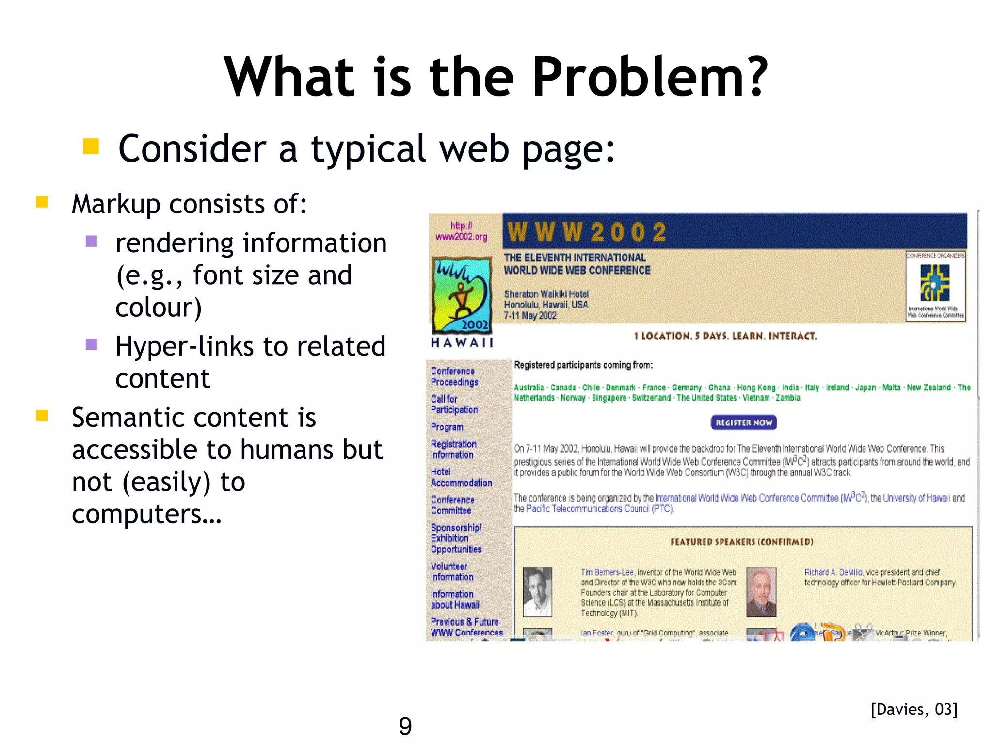 9
What is the Problem?
 Consider a typical web page:
 Markup consists of:
 rendering information
(e.g., font size and
colour)
 Hyper-links to related
content
 Semantic content is
accessible to humans but
not (easily) to
computers…
[Davies, 03]
 