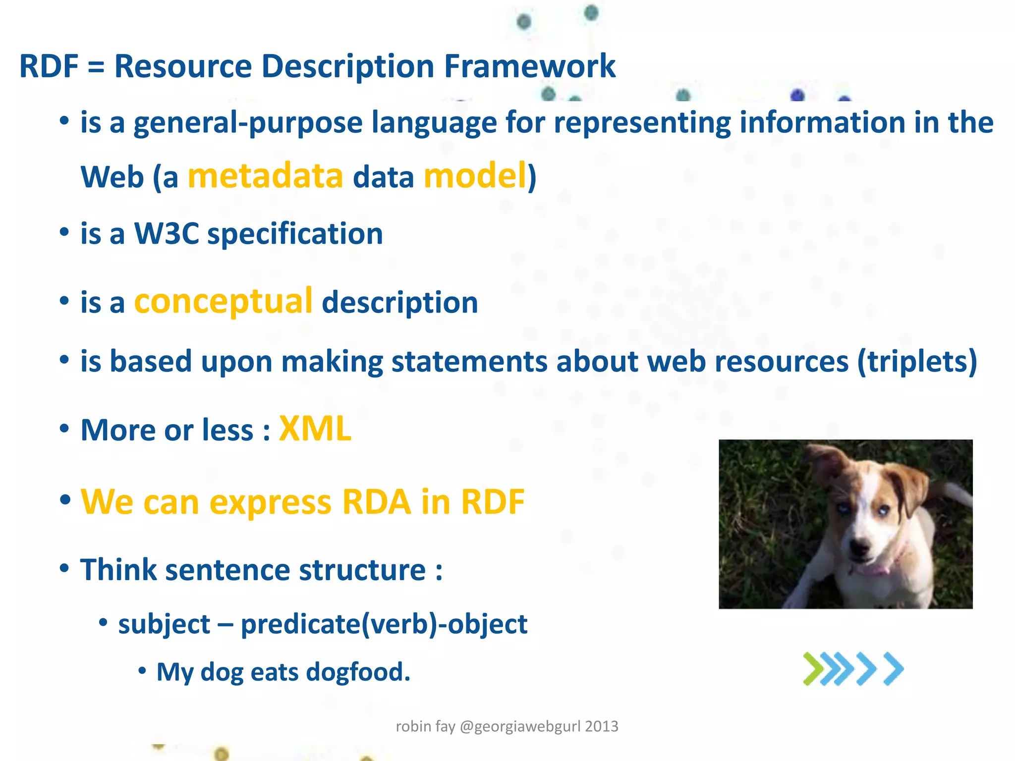 RDF = Resource Description Framework
• is a general-purpose language for representing information in the
Web (a metadata data model)
• is a W3C specification
• is a conceptual description
• is based upon making statements about web resources (triplets)
• More or less : XML
• We can express RDA in RDF
• Think sentence structure :
• subject – predicate(verb)-object
• My dog eats dogfood.
robin fay @georgiawebgurl 2013
 