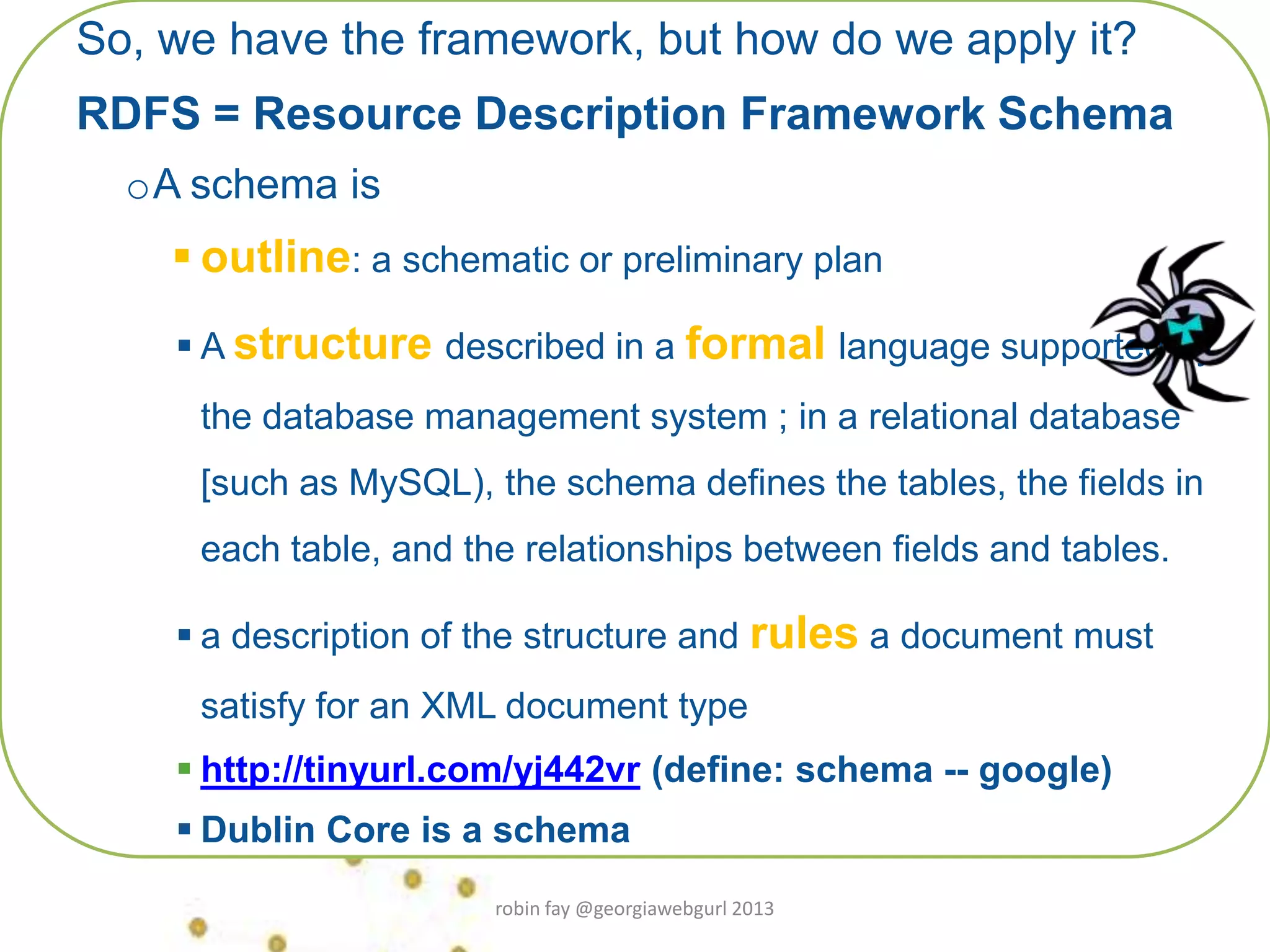 So, we have the framework, but how do we apply it?
RDFS = Resource Description Framework Schema
oA schema is
 outline: a schematic or preliminary plan
 A structure described in a formal language supported by
the database management system ; in a relational database
[such as MySQL), the schema defines the tables, the fields in
each table, and the relationships between fields and tables.
 a description of the structure and rules a document must
satisfy for an XML document type
 http://tinyurl.com/yj442vr (define: schema -- google)
 Dublin Core is a schema
robin fay @georgiawebgurl 2013
 