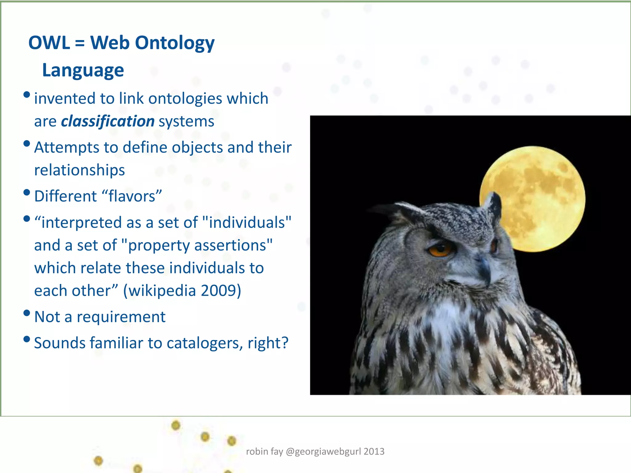 OWL = Web Ontology
Language
•invented to link ontologies which
are classification systems
•Attempts to define objects and their
relationships
•Different “flavors”
•“interpreted as a set of "individuals"
and a set of "property assertions"
which relate these individuals to
each other” (wikipedia 2009)
•Not a requirement
•Sounds familiar to catalogers, right?
robin fay @georgiawebgurl 2013
 