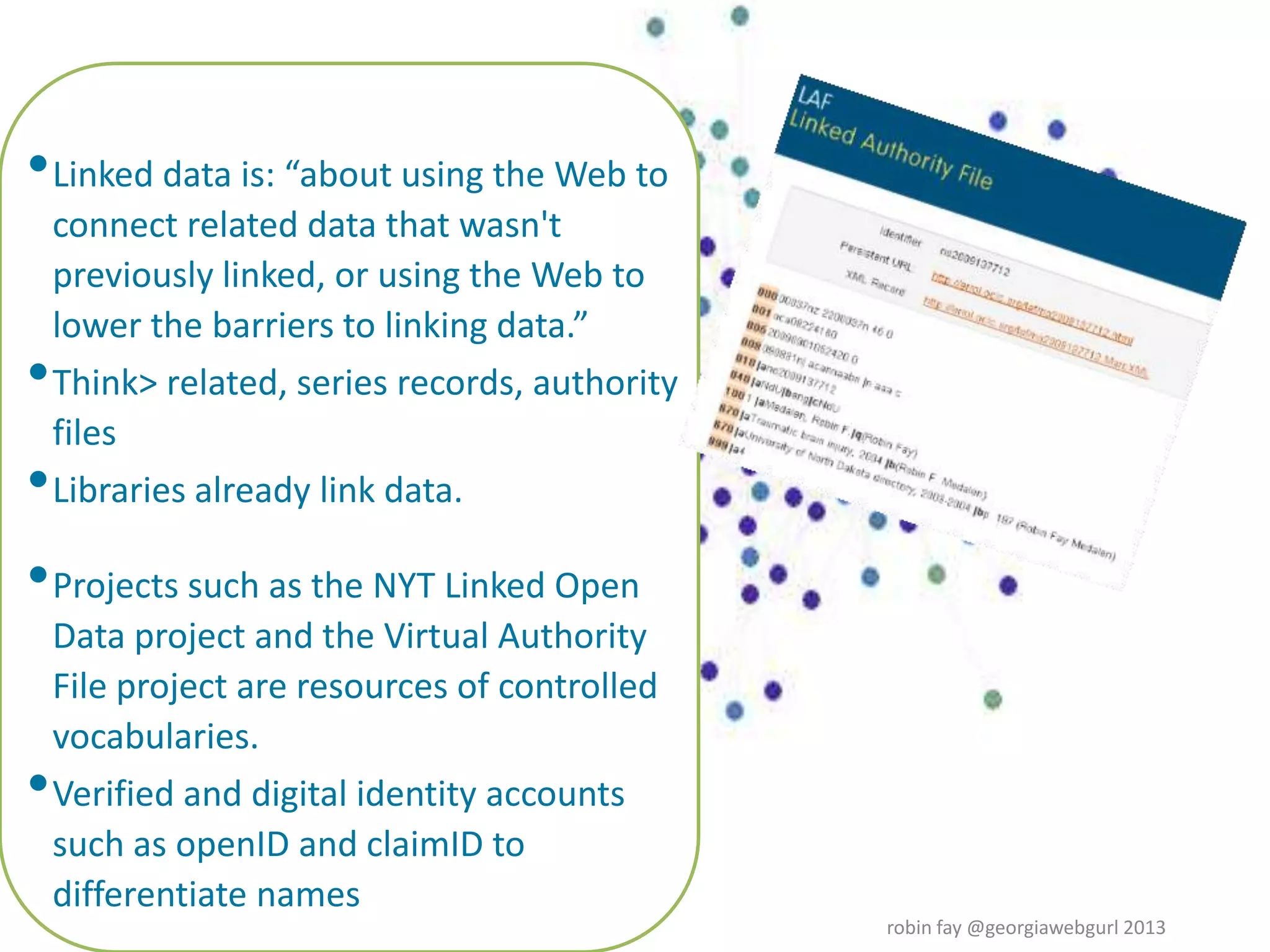 •Linked data is: “about using the Web to
connect related data that wasn't
previously linked, or using the Web to
lower the barriers to linking data.”
•Think> related, series records, authority
files
•Libraries already link data.
•Projects such as the NYT Linked Open
Data project and the Virtual Authority
File project are resources of controlled
vocabularies.
•Verified and digital identity accounts
such as openID and claimID to
differentiate names
robin fay @georgiawebgurl 2013
 