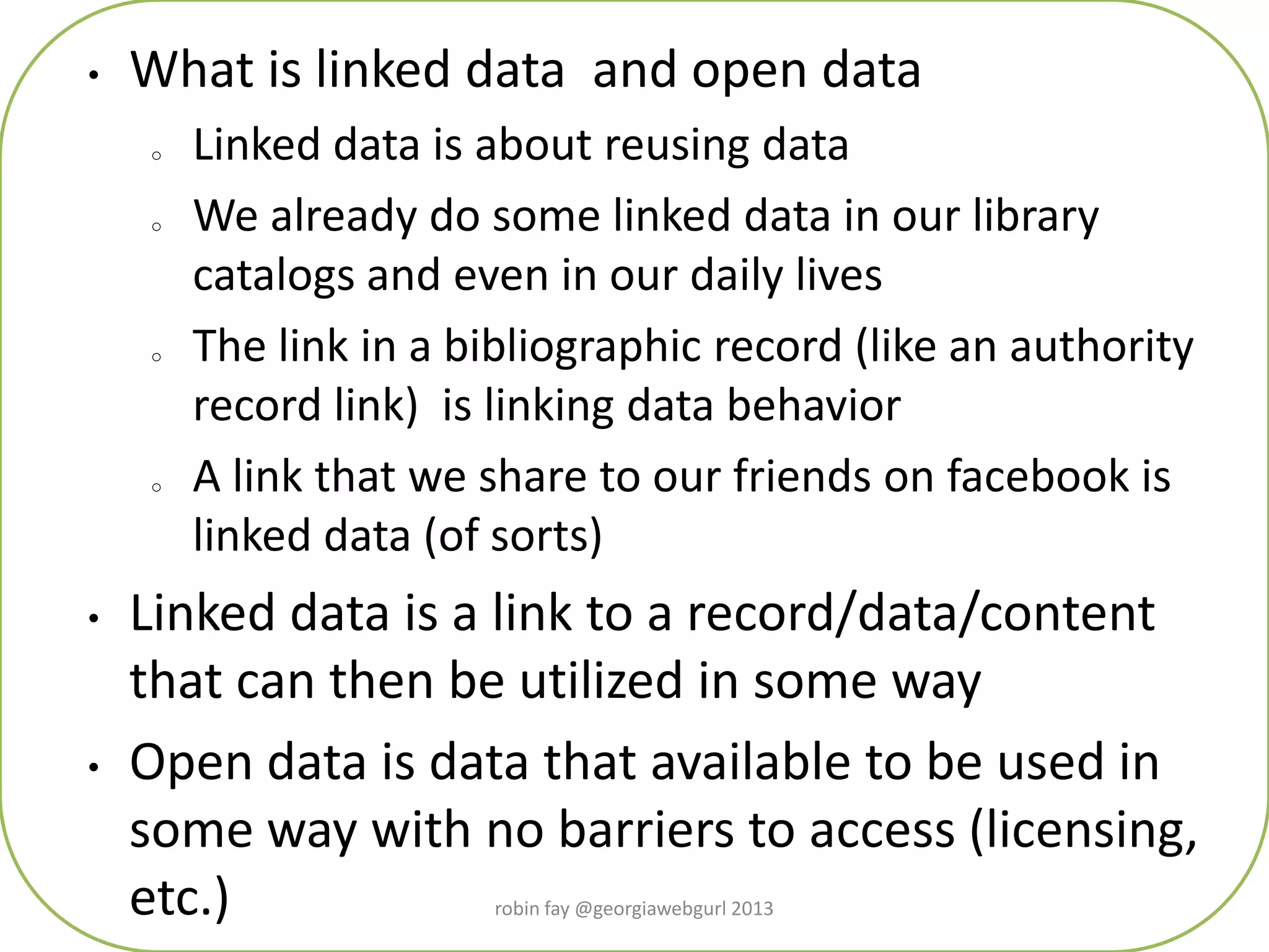 • What is linked data and open data
o Linked data is about reusing data
o We already do some linked data in our library
catalogs and even in our daily lives
o The link in a bibliographic record (like an authority
record link) is linking data behavior
o A link that we share to our friends on facebook is
linked data (of sorts)
• Linked data is a link to a record/data/content
that can then be utilized in some way
• Open data is data that available to be used in
some way with no barriers to access (licensing,
etc.) robin fay @georgiawebgurl 2013
 