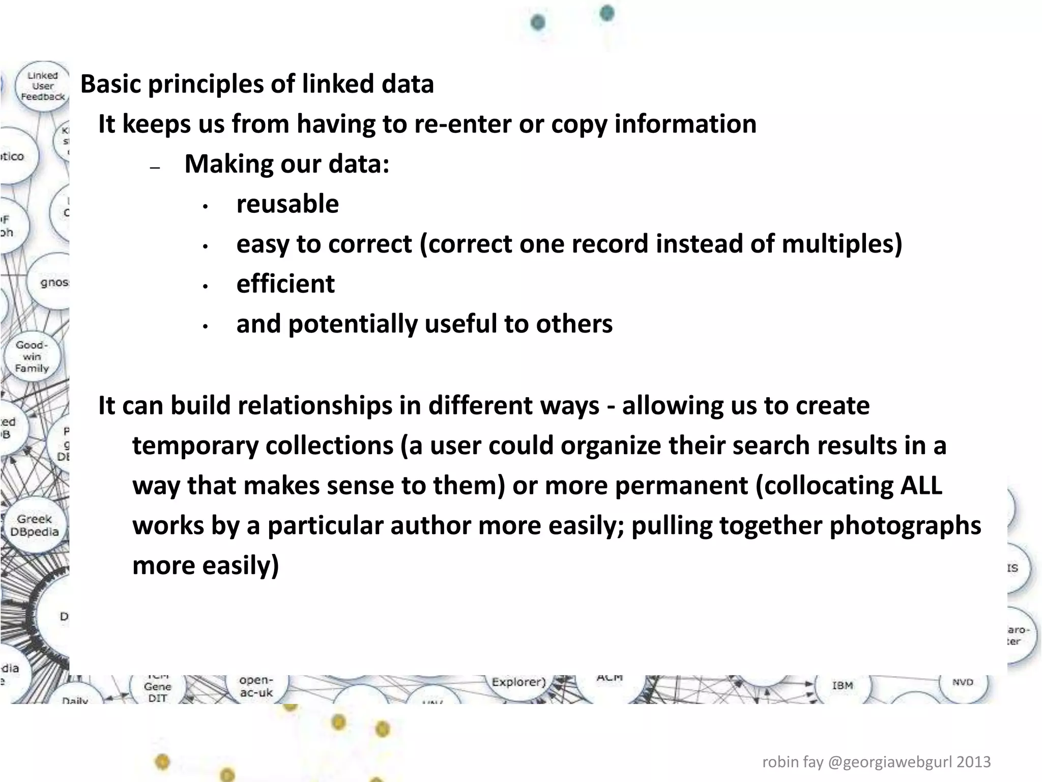 Basic principles of linked data
It keeps us from having to re-enter or copy information
– Making our data:
• reusable
• easy to correct (correct one record instead of multiples)
• efficient
• and potentially useful to others
It can build relationships in different ways - allowing us to create
temporary collections (a user could organize their search results in a
way that makes sense to them) or more permanent (collocating ALL
works by a particular author more easily; pulling together photographs
more easily)
robin fay @georgiawebgurl 2013
 