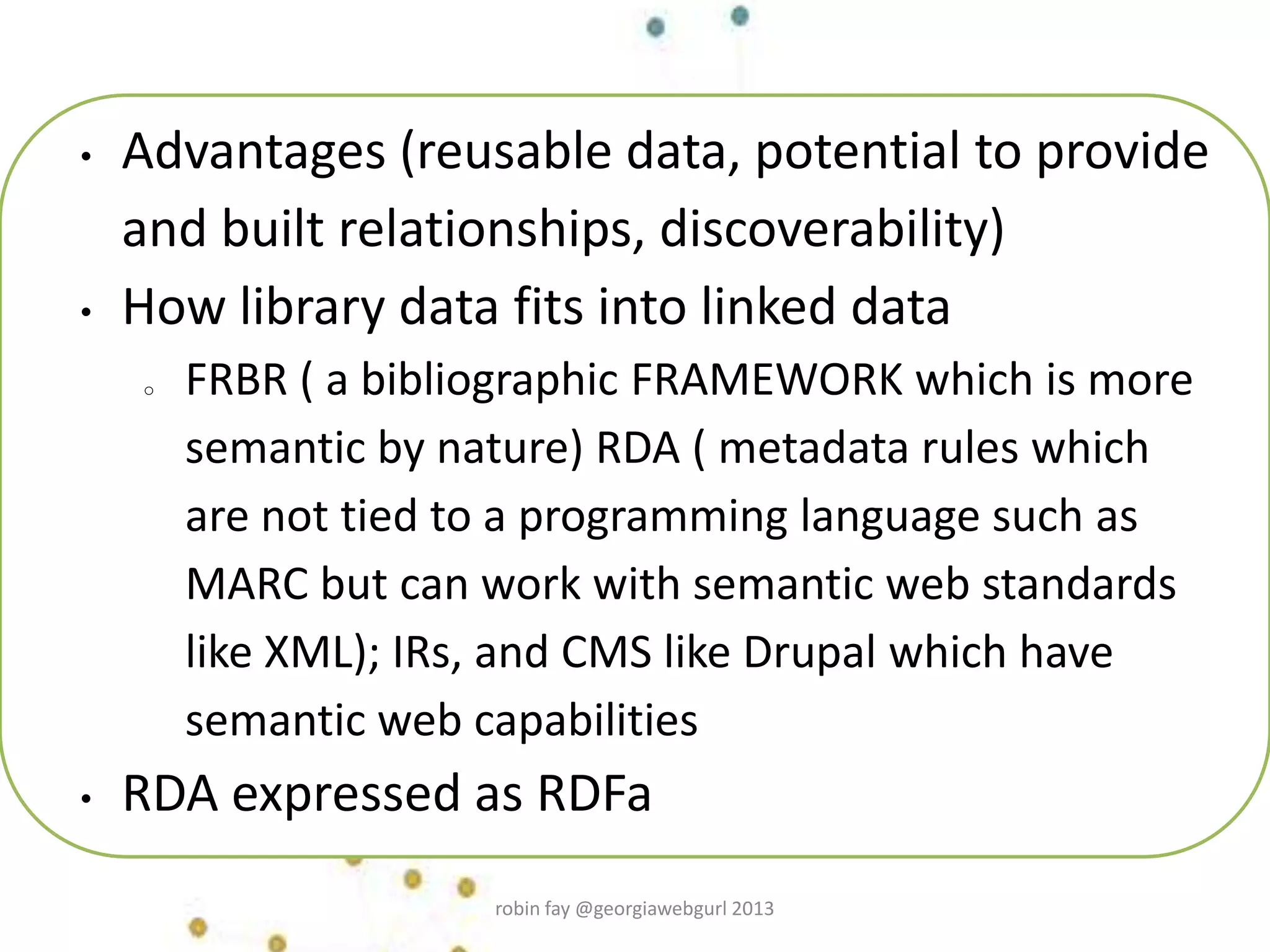 • Advantages (reusable data, potential to provide
and built relationships, discoverability)
• How library data fits into linked data
o FRBR ( a bibliographic FRAMEWORK which is more
semantic by nature) RDA ( metadata rules which
are not tied to a programming language such as
MARC but can work with semantic web standards
like XML); IRs, and CMS like Drupal which have
semantic web capabilities
• RDA expressed as RDFa
robin fay @georgiawebgurl 2013
 