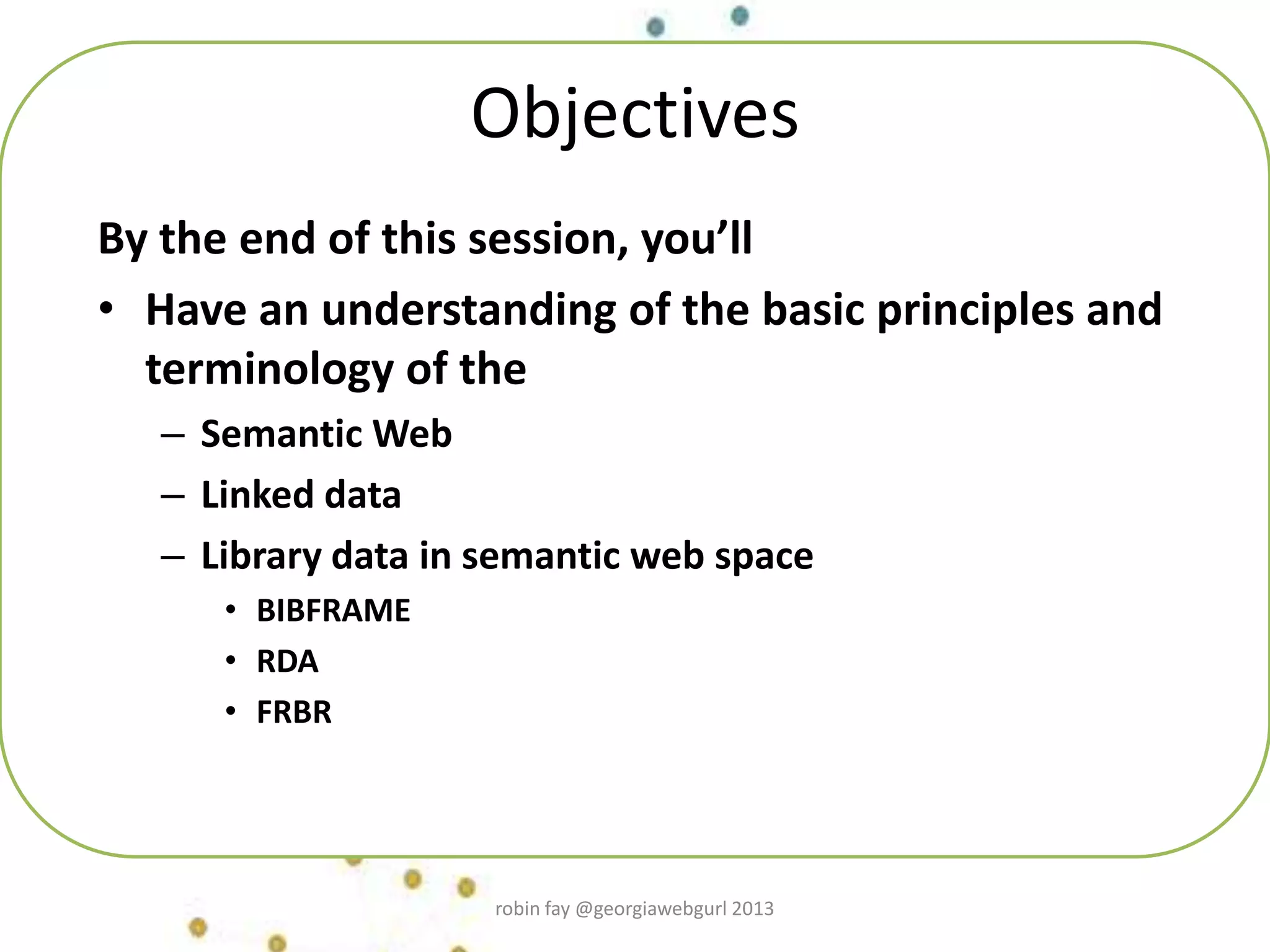 Objectives
By the end of this session, you’ll
• Have an understanding of the basic principles and
terminology of the
– Semantic Web
– Linked data
– Library data in semantic web space
• BIBFRAME
• RDA
• FRBR
robin fay @georgiawebgurl 2013
 