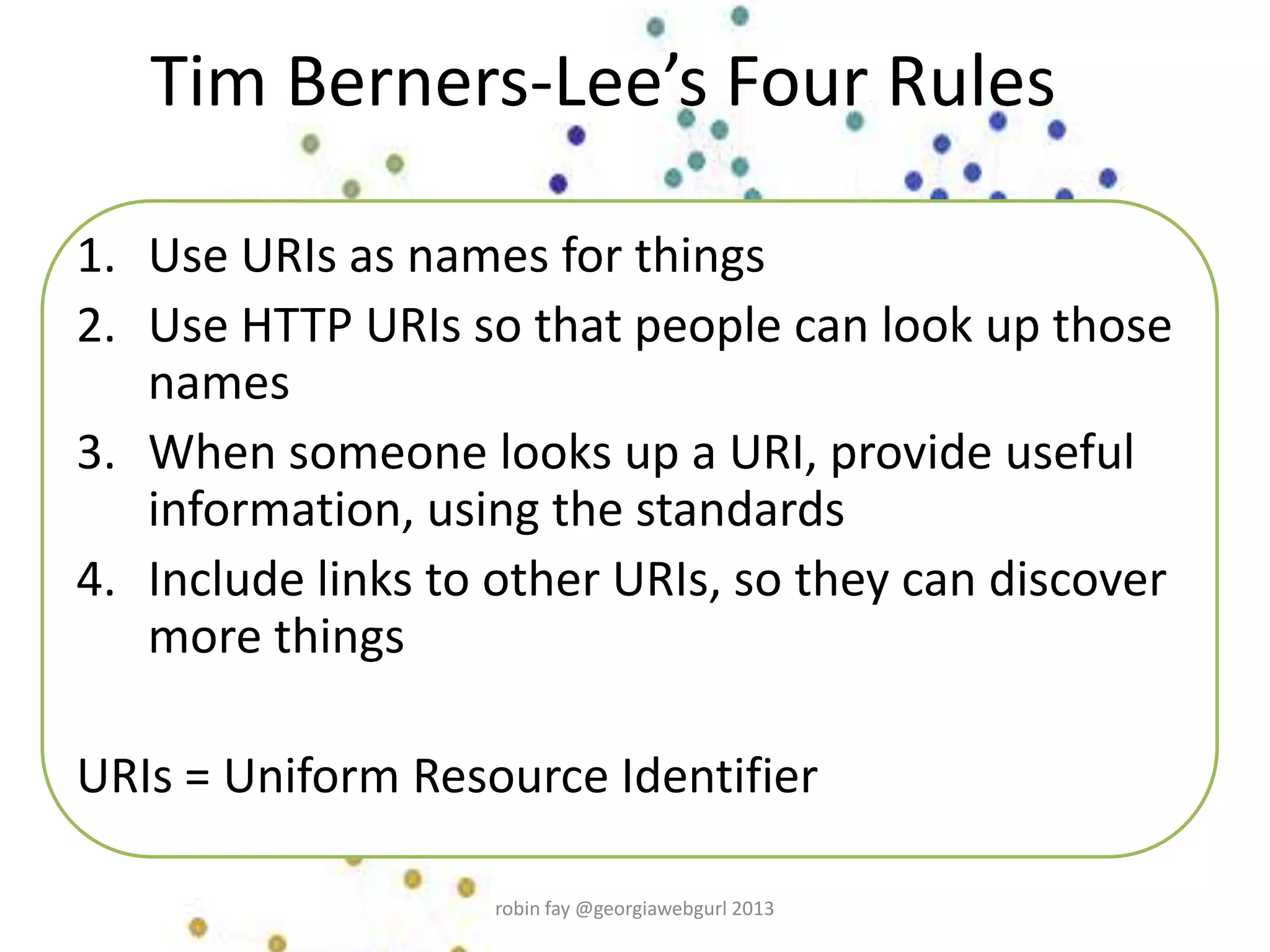 Tim Berners-Lee’s Four Rules
1. Use URIs as names for things
2. Use HTTP URIs so that people can look up those
names
3. When someone looks up a URI, provide useful
information, using the standards
4. Include links to other URIs, so they can discover
more things
URIs = Uniform Resource Identifier
robin fay @georgiawebgurl 2013
 