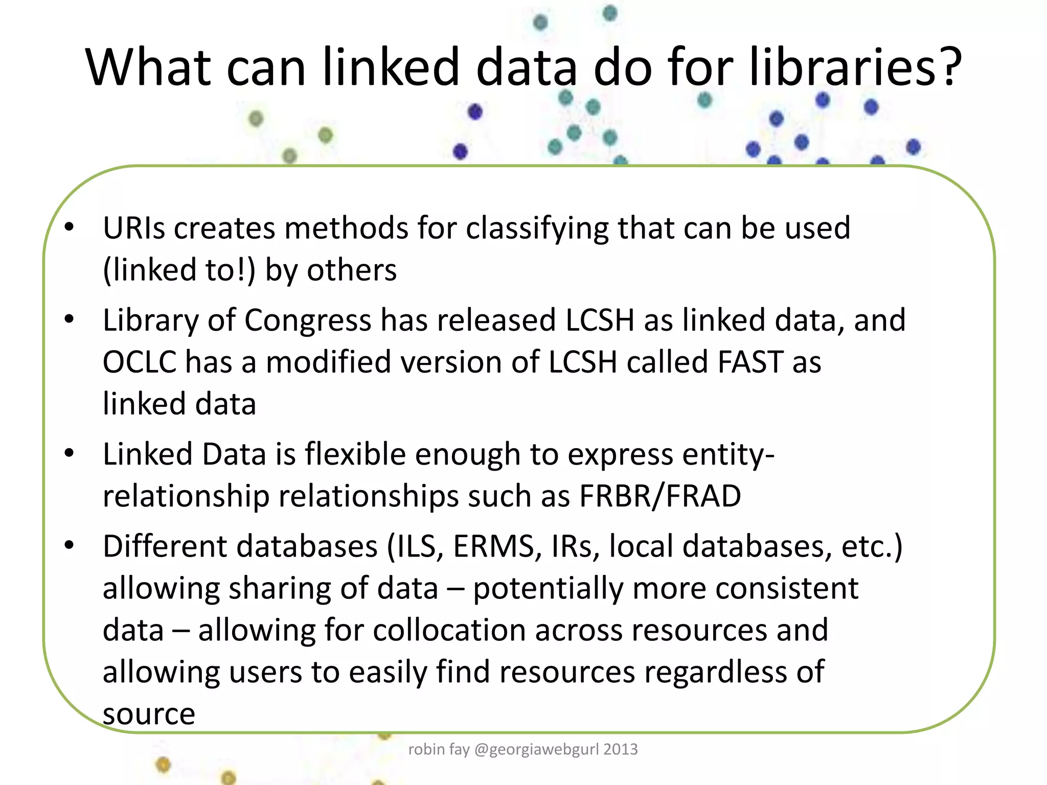 What can linked data do for libraries?
• URIs creates methods for classifying that can be used
(linked to!) by others
• Library of Congress has released LCSH as linked data, and
OCLC has a modified version of LCSH called FAST as
linked data
• Linked Data is flexible enough to express entity-
relationship relationships such as FRBR/FRAD
• Different databases (ILS, ERMS, IRs, local databases, etc.)
allowing sharing of data – potentially more consistent
data – allowing for collocation across resources and
allowing users to easily find resources regardless of
source
robin fay @georgiawebgurl 2013
 