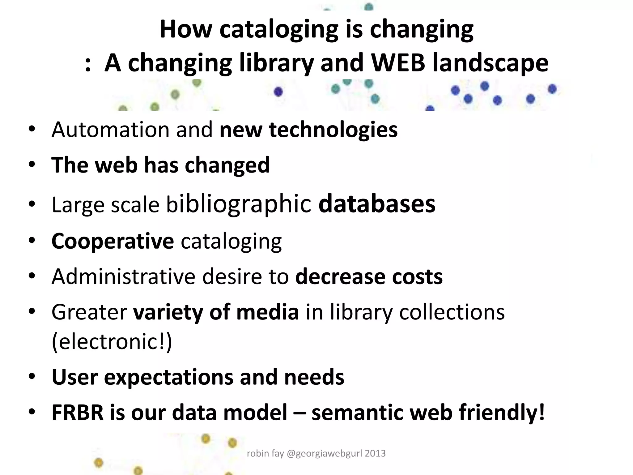 How cataloging is changing
: A changing library and WEB landscape
• Automation and new technologies
• The web has changed
• Large scale bibliographic databases
• Cooperative cataloging
• Administrative desire to decrease costs
• Greater variety of media in library collections
(electronic!)
• User expectations and needs
• FRBR is our data model – semantic web friendly!
robin fay @georgiawebgurl 2013
 