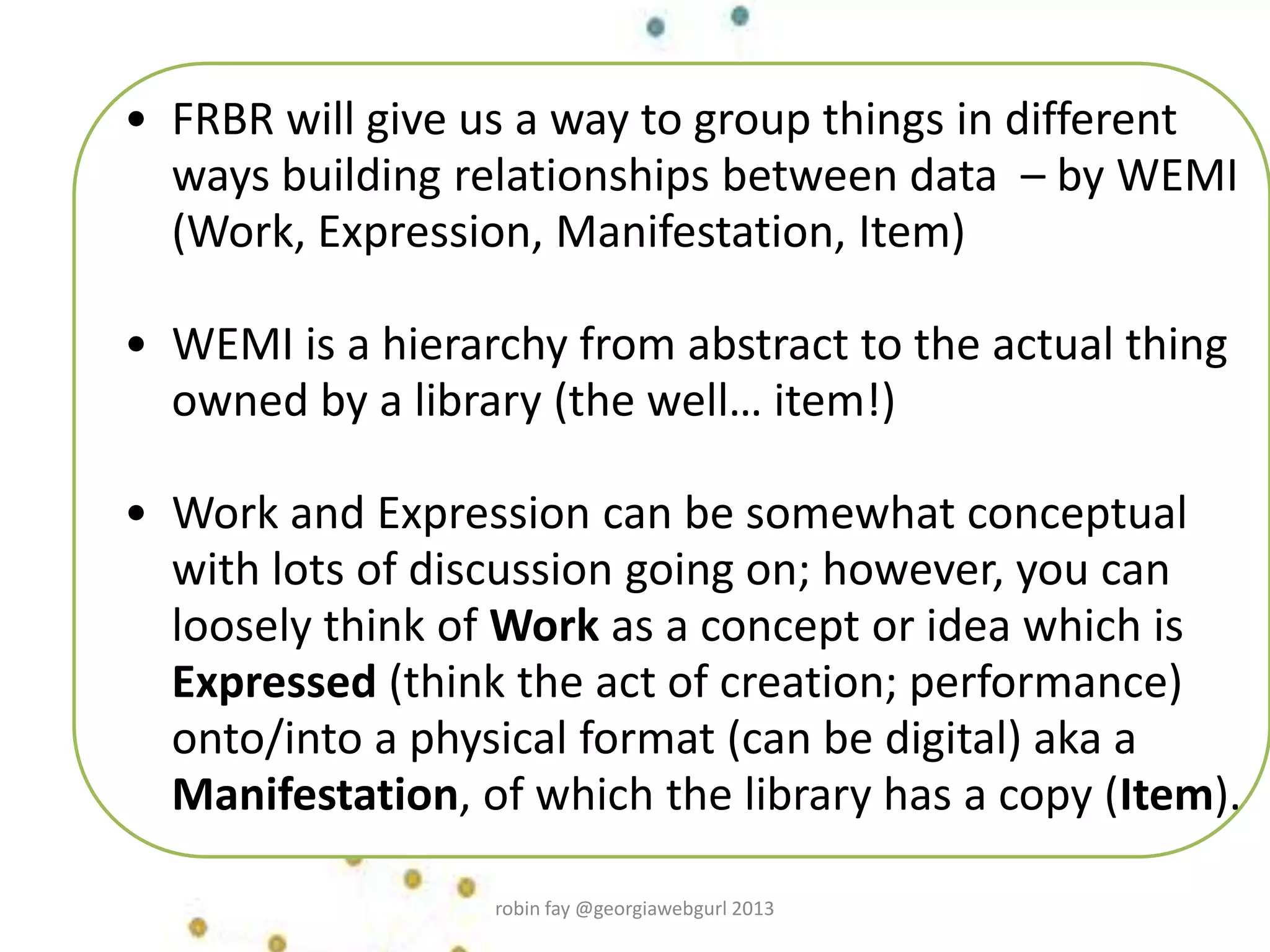 • FRBR will give us a way to group things in different
ways building relationships between data – by WEMI
(Work, Expression, Manifestation, Item)
• WEMI is a hierarchy from abstract to the actual thing
owned by a library (the well… item!)
• Work and Expression can be somewhat conceptual
with lots of discussion going on; however, you can
loosely think of Work as a concept or idea which is
Expressed (think the act of creation; performance)
onto/into a physical format (can be digital) aka a
Manifestation, of which the library has a copy (Item).
robin fay @georgiawebgurl 2013
 