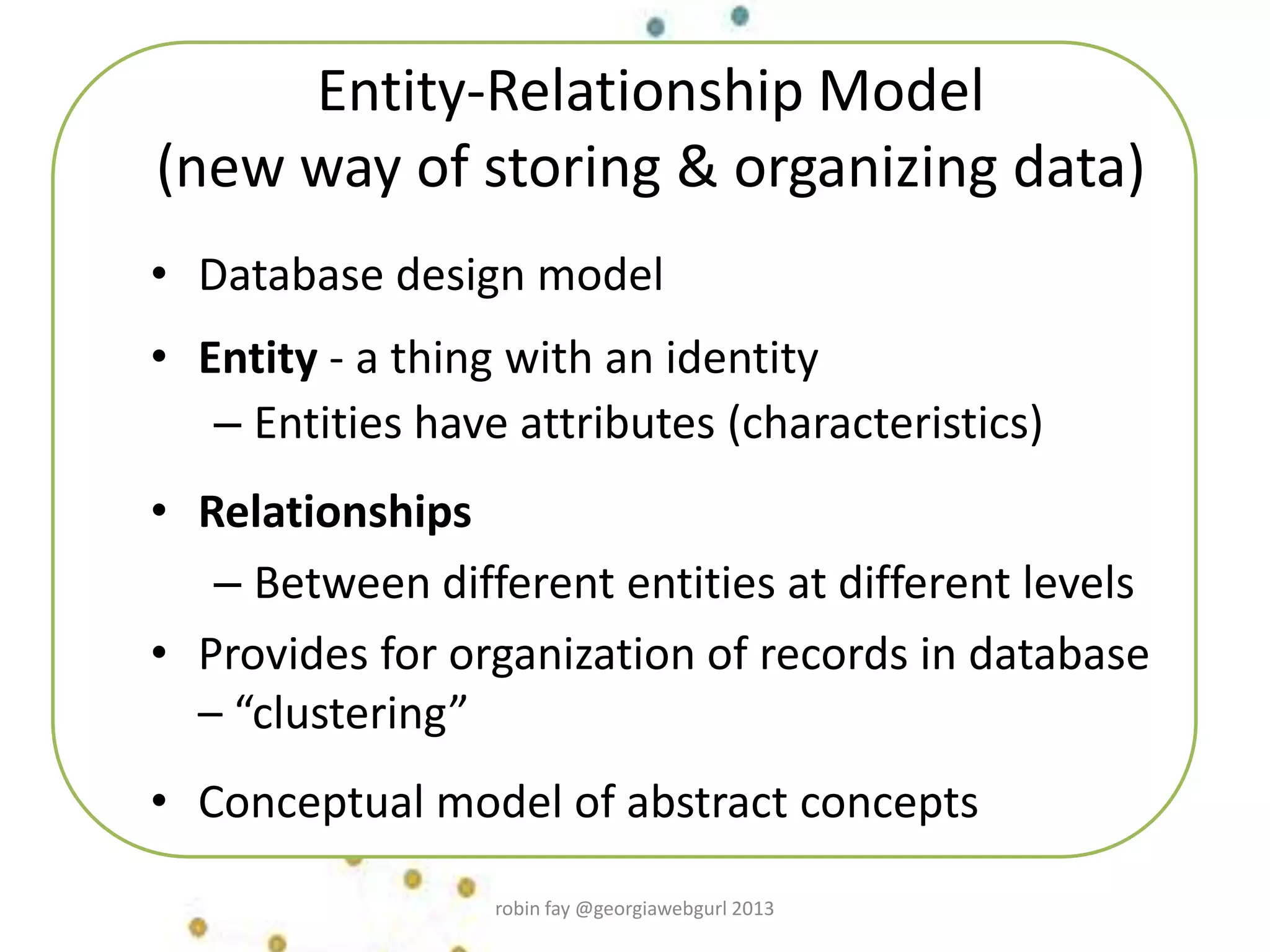 Entity-Relationship Model
(new way of storing & organizing data)
• Database design model
• Entity - a thing with an identity
– Entities have attributes (characteristics)
• Relationships
– Between different entities at different levels
• Provides for organization of records in database
– “clustering”
• Conceptual model of abstract concepts
robin fay @georgiawebgurl 2013
 