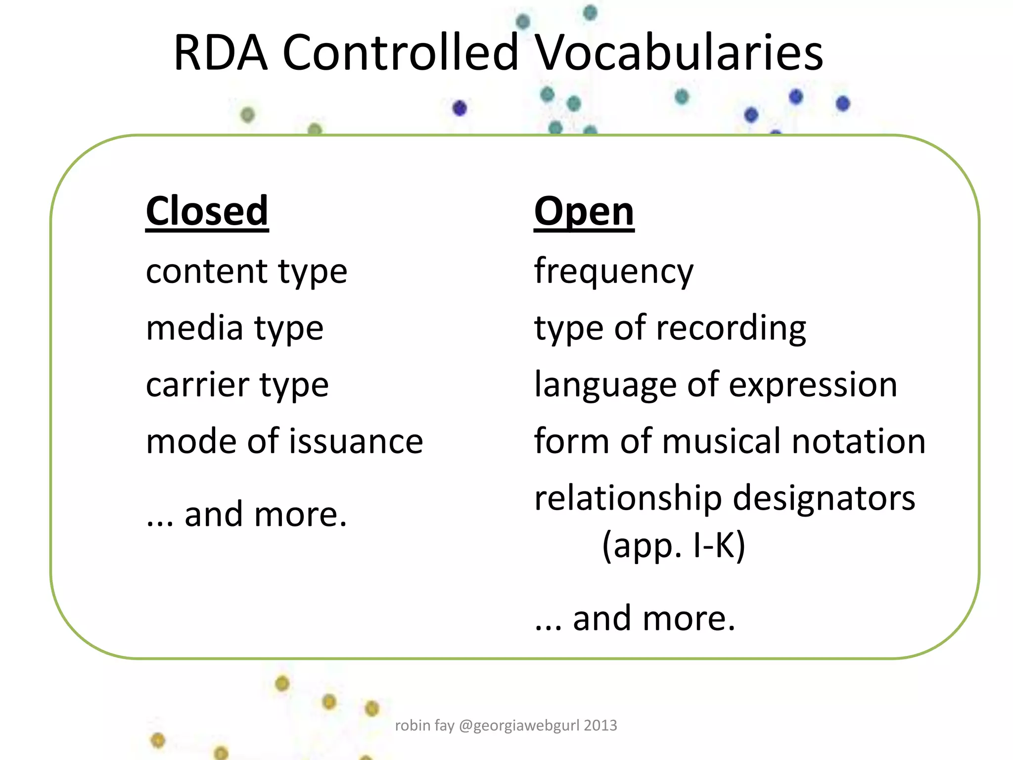 RDA Controlled Vocabularies
Closed
content type
media type
carrier type
mode of issuance
... and more.
Open
frequency
type of recording
language of expression
form of musical notation
relationship designators
(app. I-K)
... and more.
robin fay @georgiawebgurl 2013
 